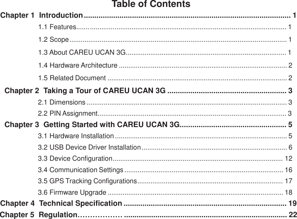 Table of Contents Chapter 1  Introduction ................................................................................................... 1  1.1 Features....... ........................................................................................................ 1  1.2 Scope ................................................................................................................... 1  1.3 About CAREU UCAN 3G..................................................................................... 1  1.4 Hardware Architecture ......................................................................................... 2  1.5 Related Document ............................................................................................... 2  Chapter 2  Taking a Tour of CAREU UCAN 3G ......................................................... 3  2.1 Dimensions .......................................................................................................... 3  2.2 PIN Assignment.................................................................................................... 3 Chapter 3  Getting Started with CAREU UCAN 3G................................................... 5  3.1 Hardware Installation ........................................................................................... 5  3.2 USB Device Driver Installation ............................................................................. 6  3.3 Device Configuration.......................................................................................... 12  3.4 Communication Settings .................................................................................... 16  3.5 GPS Tracking Configurations............................................................................. 17  3.6 Firmware Upgrade ............................................................................................. 18 Chapter 4  Technical Specification .............................................................................. 19 Chapter 5  Regulation……………… .............................................................................. 22 