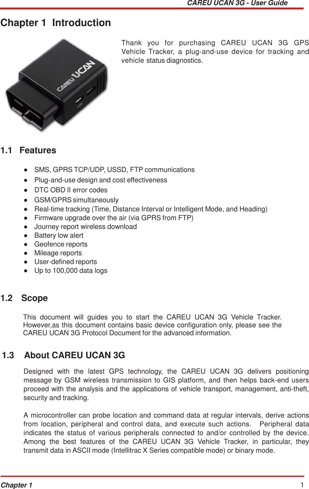 CAREU UCAN 3G - User Guide Chapter 1 1    Chapter 1  Introduction     1.1  Features     Thank  you  for  purchasing  CAREU  UCAN  3G  GPS Vehicle  Tracker,  a  plug-and-use  device  for  tracking  and vehicle status diagnostics.   ●   SMS, GPRS TCP/UDP, USSD, FTP communications ●   Plug-and-use design and cost effectiveness ●   DTC OBD II error codes ●   GSM/GPRS simultaneously ●   Real-time tracking (Time, Distance Interval or Intelligent Mode, and Heading) ●   Firmware upgrade over the air (via GPRS from FTP) ●   Journey report wireless download ●   Battery low alert ●   Geofence reports ●   Mileage reports ●   User-defined reports ●   Up to 100,000 data logs    1.2  Scope   This  document  will  guides  you  to  start  the  CAREU  UCAN  3G  Vehicle  Tracker. However,as this document contains basic device configuration only, please see the CAREU UCAN 3G Protocol Document for the advanced information.   1.3  About CAREU UCAN 3G   Designed  with  the  latest  GPS  technology,  the  CAREU  UCAN  3G  delivers  positioning message by GSM wireless  transmission to GIS platform, and then  helps  back-end users proceed with the analysis and the applications of vehicle transport, management, anti-theft, security and tracking.  A microcontroller can probe location and command data at regular intervals, derive actions from  location,  peripheral  and  control  data,  and  execute  such  actions.   Peripheral  data indicates the  status  of  various  peripherals connected to  and/or  controlled  by  the  device. Among  the  best  features  of  the  CAREU  UCAN  3G  Vehicle  Tracker,  in  particular,  they transmit data in ASCII mode (Intellitrac X Series compatible mode) or binary mode. 