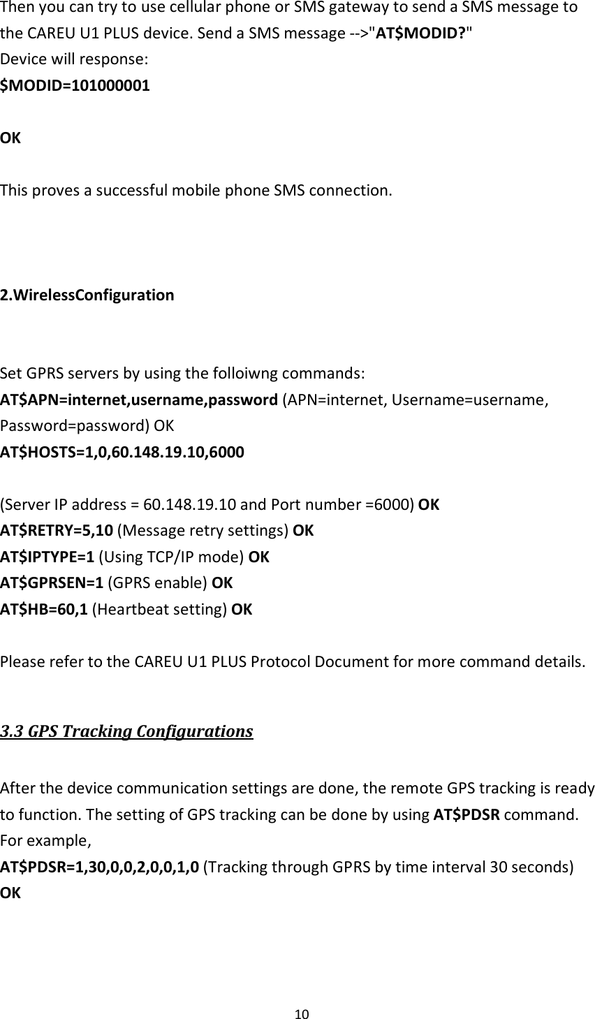  10  Then you can try to use cellular phone or SMS gateway to send a SMS message to the CAREU U1 PLUS device. Send a SMS message --&gt;&quot;AT$MODID?&quot; Device will response: $MODID=101000001  OK  This proves a successful mobile phone SMS connection.    2.WirelessConfiguration   Set GPRS servers by using the folloiwng commands: AT$APN=internet,username,password (APN=internet, Username=username, Password=password) OK AT$HOSTS=1,0,60.148.19.10,6000  (Server IP address = 60.148.19.10 and Port number =6000) OK AT$RETRY=5,10 (Message retry settings) OK AT$IPTYPE=1 (Using TCP/IP mode) OK AT$GPRSEN=1 (GPRS enable) OK AT$HB=60,1 (Heartbeat setting) OK  Please refer to the CAREU U1 PLUS Protocol Document for more command details.  3.3 GPS Tracking Configurations  After the device communication settings are done, the remote GPS tracking is ready to function. The setting of GPS tracking can be done by using AT$PDSR command. For example, AT$PDSR=1,30,0,0,2,0,0,1,0 (Tracking through GPRS by time interval 30 seconds) OK   