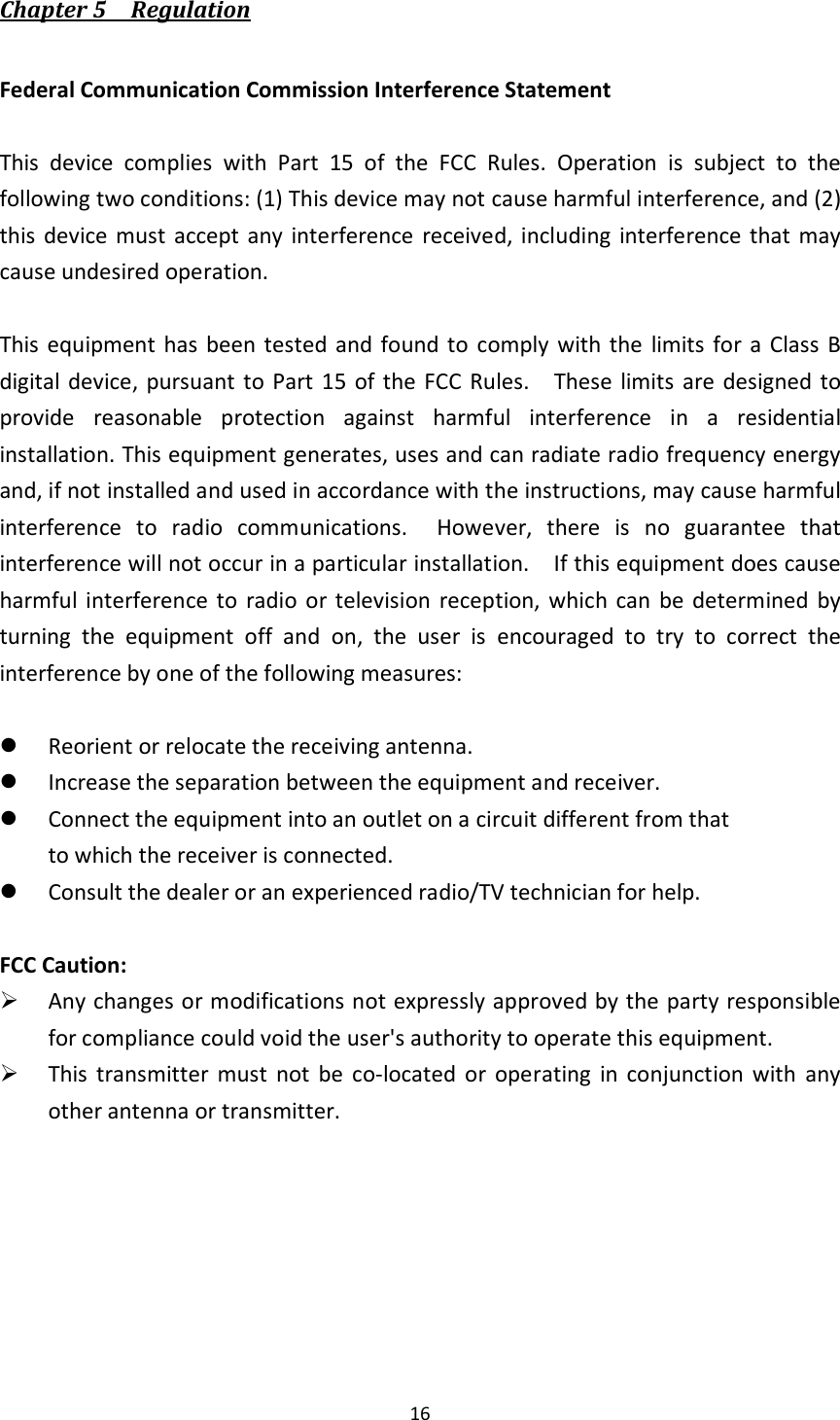  16  Chapter 5    Regulation  Federal Communication Commission Interference Statement  This  device  complies  with  Part  15  of  the  FCC  Rules.  Operation  is  subject  to  the following two conditions: (1) This device may not cause harmful interference, and (2) this  device must  accept  any  interference  received, including  interference  that  may cause undesired operation.  This equipment has been tested  and found to  comply with the  limits  for a Class  B digital device, pursuant  to  Part  15  of the FCC  Rules.    These  limits  are  designed  to provide  reasonable  protection  against  harmful  interference  in  a  residential installation. This equipment generates, uses and can radiate radio frequency energy and, if not installed and used in accordance with the instructions, may cause harmful interference  to  radio  communications.    However,  there  is  no  guarantee  that interference will not occur in a particular installation.    If this equipment does cause harmful interference  to  radio or television  reception,  which  can be determined  by turning  the  equipment  off  and  on,  the  user  is  encouraged  to  try  to  correct  the interference by one of the following measures:   Reorient or relocate the receiving antenna.  Increase the separation between the equipment and receiver.  Connect the equipment into an outlet on a circuit different from that to which the receiver is connected.  Consult the dealer or an experienced radio/TV technician for help.  FCC Caution:  Any changes or modifications not expressly approved by the party responsible for compliance could void the user&apos;s authority to operate this equipment.  This  transmitter  must  not  be  co-located  or  operating  in  conjunction  with  any other antenna or transmitter. 