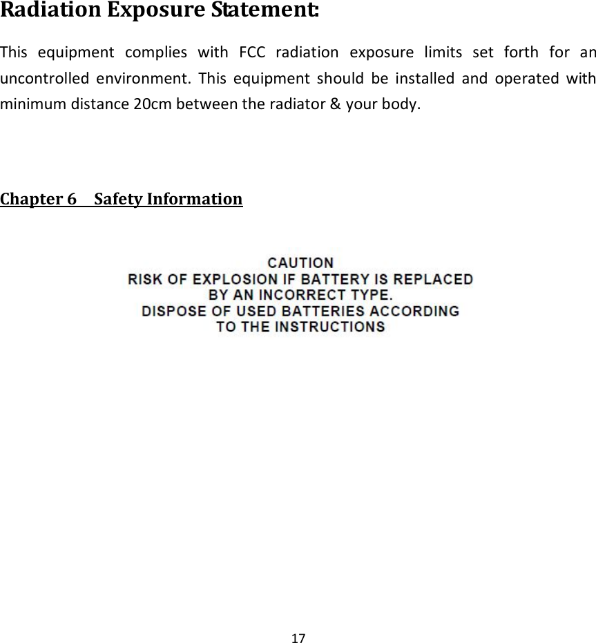  17    Radiation Exposure Statement: This  equipment  complies  with  FCC  radiation  exposure  limits  set  forth  for  an uncontrolled  environment.  This  equipment  should  be  installed  and  operated  with minimum distance 20cm between the radiator &amp; your body.   Chapter 6    Safety Information   