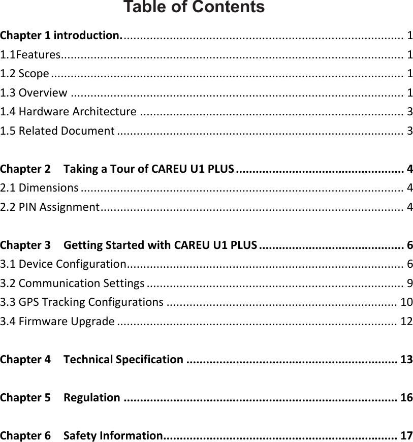    Table of Contents Chapter 1 introduction. ..................................................................................... 1 1.1Features........................................................................................................ 1 1.2 Scope ........................................................................................................... 1 1.3 Overview ..................................................................................................... 1 1.4 Hardware Architecture ................................................................................ 3 1.5 Related Document ....................................................................................... 3  Chapter 2    Taking a Tour of CAREU U1 PLUS ................................................... 4 2.1 Dimensions .................................................................................................. 4 2.2 PIN Assignment ............................................................................................ 4  Chapter 3    Getting Started with CAREU U1 PLUS ............................................ 6 3.1 Device Configuration.................................................................................... 6 3.2 Communication Settings .............................................................................. 9 3.3 GPS Tracking Configurations ...................................................................... 10 3.4 Firmware Upgrade ..................................................................................... 12  Chapter 4    Technical Specification ................................................................ 13  Chapter 5    Regulation ................................................................................... 16  Chapter 6    Safety Information....................................................................... 17 