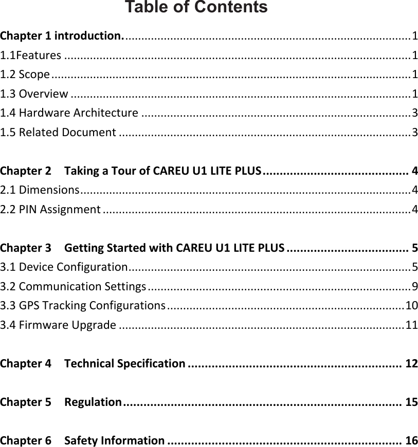    Table of Contents Chapter 1 introduction. ......................................................................................... 1 1.1Features ............................................................................................................ 1 1.2 Scope ................................................................................................................ 1 1.3 Overview .......................................................................................................... 1 1.4 Hardware Architecture .................................................................................... 3 1.5 Related Document ........................................................................................... 3  Chapter 2    Taking a Tour of CAREU U1 LITE PLUS ........................................... 4 2.1 Dimensions ....................................................................................................... 4 2.2 PIN Assignment ................................................................................................ 4  Chapter 3    Getting Started with CAREU U1 LITE PLUS .................................... 5 3.1 Device Configuration ........................................................................................ 5 3.2 Communication Settings .................................................................................. 9 3.3 GPS Tracking Configurations .......................................................................... 10 3.4 Firmware Upgrade ......................................................................................... 11  Chapter 4    Technical Specification ............................................................... 12  Chapter 5    Regulation .................................................................................. 15  Chapter 6    Safety Information ..................................................................... 16 