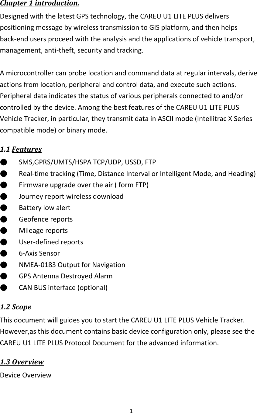  1   Chapter 1 introduction. Designed with the latest GPS technology, the CAREU U1 LITE PLUS delivers positioning message by wireless transmission to GIS platform, and then helps back-end users proceed with the analysis and the applications of vehicle transport, management, anti-theft, security and tracking.  A microcontroller can probe location and command data at regular intervals, derive actions from location, peripheral and control data, and execute such actions.     Peripheral data indicates the status of various peripherals connected to and/or controlled by the device. Among the best features of the CAREU U1 LITE PLUS Vehicle Tracker, in particular, they transmit data in ASCII mode (Intellitrac X Series compatible mode) or binary mode. 1.1 Features ●      SMS,GPRS/UMTS/HSPA TCP/UDP, USSD, FTP                                                                           ●      Real-time tracking (Time, Distance Interval or Intelligent Mode, and Heading) ●      Firmware upgrade over the air ( form FTP) ●      Journey report wireless download ●      Battery low alert ●      Geofence reports ●      Mileage reports ●      User-defined reports ●      6-Axis Sensor ●      NMEA-0183 Output for Navigation   ●      GPS Antenna Destroyed Alarm ●      CAN BUS interface (optional) 1.2 Scope This document will guides you to start the CAREU U1 LITE PLUS Vehicle Tracker. However,as this document contains basic device configuration only, please see the CAREU U1 LITE PLUS Protocol Document for the advanced information. 1.3 Overview Device Overview 