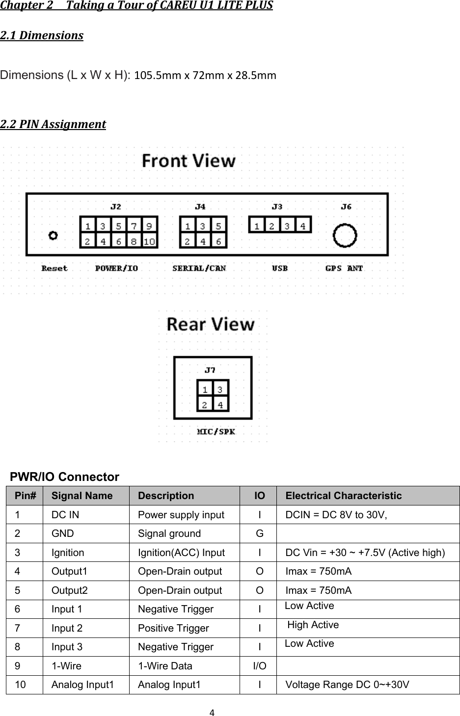  4  Chapter 2    Taking a Tour of CAREU U1 LITE PLUS 2.1 Dimensions  Dimensions (L x W x H): 105.5mm x 72mm x 28.5mm  2.2 PIN Assignment    PWR/IO Connector Pin# Signal Name  Description  IO  Electrical Characteristic 1  DC IN  Power supply input  I  DCIN = DC 8V to 30V, 2  GND  Signal ground  G   3  Ignition  Ignition(ACC) Input  I  DC Vin = +30 ~ +7.5V (Active high) 4  Output1  Open-Drain output  O  Imax = 750mA 5  Output2  Open-Drain output  O  Imax = 750mA 6  Input 1  Negative Trigger    I   Low Active 7  Input 2  Positive Trigger    I    High Active 8  Input 3  Negative Trigger    I   Low Active 9  1-Wire  1-Wire Data  I/O   10  Analog Input1  Analog Input1  I  Voltage Range DC 0~+30V 