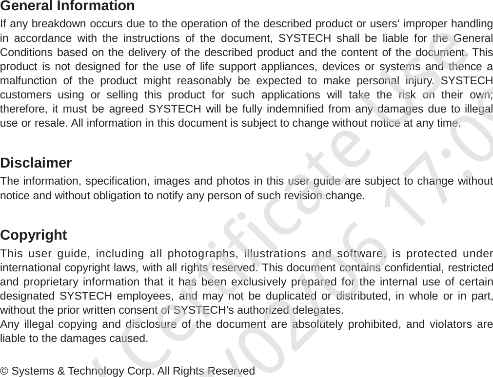 General Information If any breakdown occurs due to the operation of the described product or users’ improper handling in accordance with the instructions of the document, SYSTECH shall be liable for the General Conditions based on the delivery of the described product and the content of the document. This product is not designed for the use of life support appliances, devices or systems and thence a malfunction of the product might reasonably be expected to make personal injury.  SYSTECH customers using or selling this product for  such  applications will take the risk on their own; therefore, it must be agreed SYSTECH will be fully indemnified from any damages due to illegal use or resale. All information in this document is subject to change without notice at any time.   Disclaimer The information, specification, images and photos in this user guide are subject to change without notice and without obligation to notify any person of such revision change.   Copyright This  user  guide,  including  all  photographs,  illustrations  and  software,  is  protected  under international copyright laws, with all rights reserved. This document contains confidential, restricted and proprietary information that it has been exclusively prepared for the internal use of certain designated SYSTECH employees, and may not be duplicated or distributed, in whole or in part, without the prior written consent of SYSTECH’s authorized delegates. Any  illegal  copying and  disclosure of  the  document are  absolutely prohibited, and  violators  are liable to the damages caused.   © Systems &amp; Technology Corp. All Rights Reserved BV Certificate Use2017/02/06 17:09