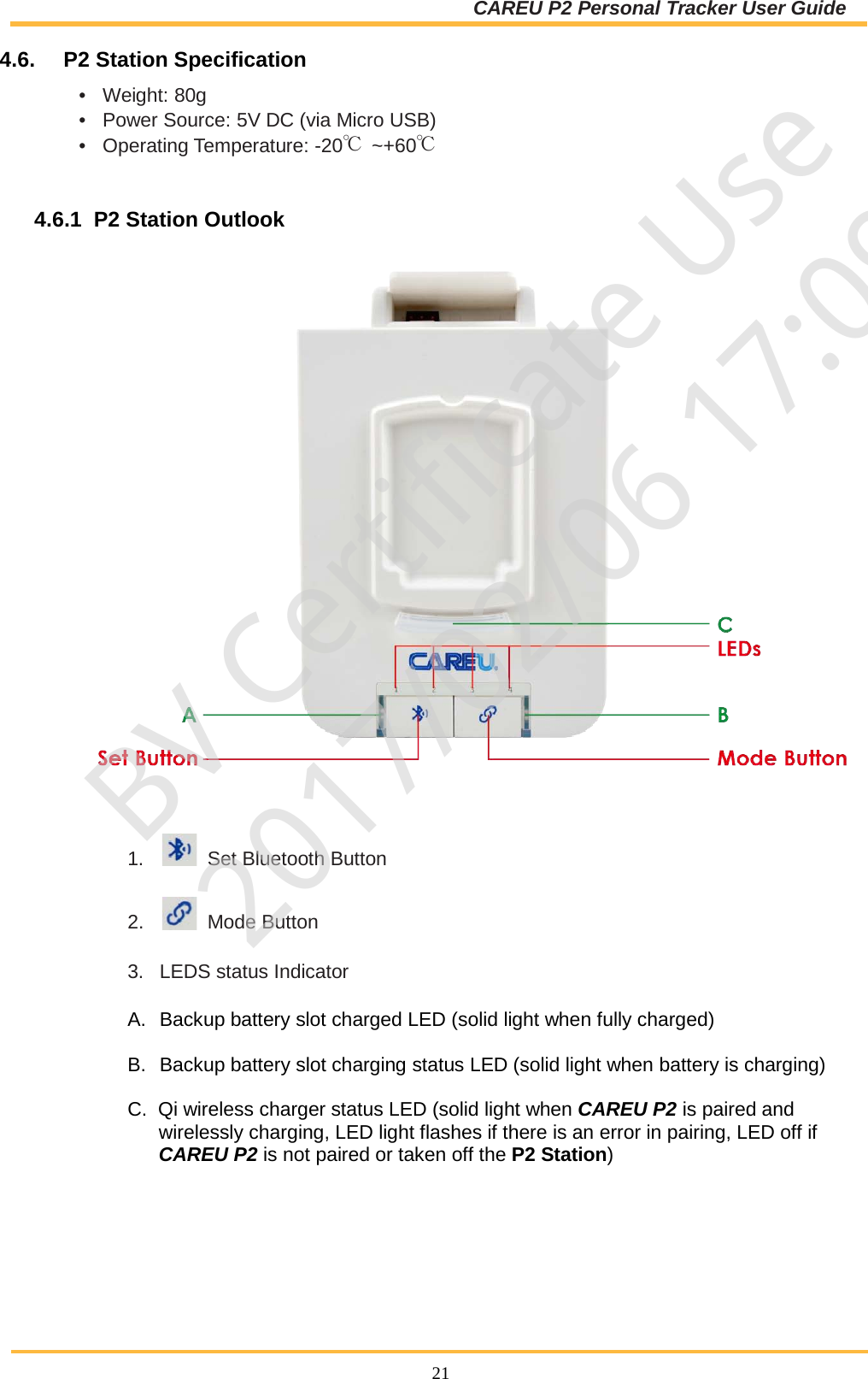 CAREU P2 Personal Tracker User Guide  21 4.6.  P2 Station Specification •  Weight: 80g •  Power Source: 5V DC (via Micro USB) •  Operating Temperature: -20℃ ~+60℃   4.6.1  P2 Station Outlook  1.     Set Bluetooth Button  2.     Mode Button  3.  LEDS status Indicator  A. Backup battery slot charged LED (solid light when fully charged)  B. Backup battery slot charging status LED (solid light when battery is charging)  C.  Qi wireless charger status LED (solid light when CAREU P2 is paired and wirelessly charging, LED light flashes if there is an error in pairing, LED off if CAREU P2 is not paired or taken off the P2 Station)      BV Certificate Use2017/02/06 17:09