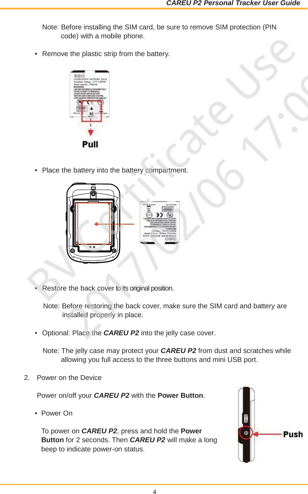 CAREU P2 Personal Tracker User Guide  4   Note: Before installing the SIM card, be sure to remove SIM protection (PIN code) with a mobile phone.  •  Remove the plastic strip from the battery.     •  Place the battery into the battery compartment.         •  Restore the back cover to its original position.   Note: Before restoring the back cover, make sure the SIM card and battery are installed properly in place.  •  Optional: Place the CAREU P2 into the jelly case cover.   Note: The jelly case may protect your CAREU P2 from dust and scratches while allowing you full access to the three buttons and mini USB port.  2. Power on the Device   Power on/off your CAREU P2 with the Power Button.   •  Power On   To power on CAREU P2, press and hold the Power Button for 2 seconds. Then CAREU P2 will make a long beep to indicate power-on status. BV Certificate Use2017/02/06 17:09