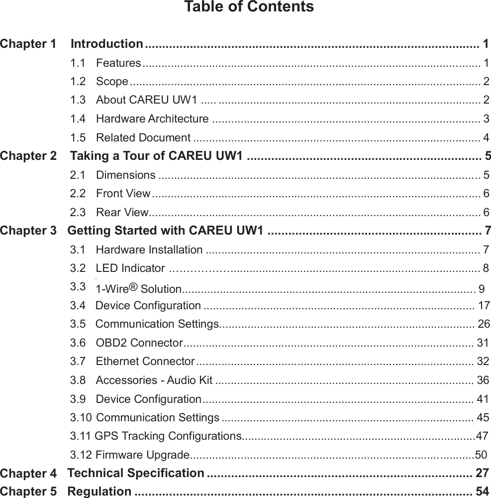 Table of Contents Chapter 1 Introduction ................................................................................................. 1 1.1  1.2  1.3  1.4  1.5 Features ........................................................................................................... 1  Scope ............................................................................................................... 2  About CAREU UW1 ..... ................................................................................... 2  Hardware Architecture ..................................................................................... 3  Related Document ........................................................................................... 4 Chapter 2 Taking a Tour of CAREU UW1 .................................................................... 52.1  2.2  2.3 Dimensions ...................................................................................................... 5  Front View ........................................................................................................ 6  Rear View......................................................................................................... 6 Chapter 3 Getting Started with CAREU UW1 .............................................................. 73.1  3.2  3.3  3.4  3.5  3.6  3.7  3.8  3.9 Hardware Installation ....................................................................................... 7  LED Indicator ................................................................................................ 8 .. 1-Wire® Solution............................................................................................. 9 Device Configuration ...................................................................................... 17  Communication Settings................................................................................. 26  OBD2 Connector............................................................................................ 31  Ethernet Connector ........................................................................................ 32  Accessories - Audio Kit .................................................................................. 36  Device Configuration...................................................................................... 41 3.10 Communication Settings ................................................................................ 45  3.11 GPS Tracking Configurations..........................................................................47  3.12 Firmware Upgrade..........................................................................................50 Technical Specification ............................................................................. 27 Regulation .................................................................................................. 54 Chapter 4 Chapter 5 