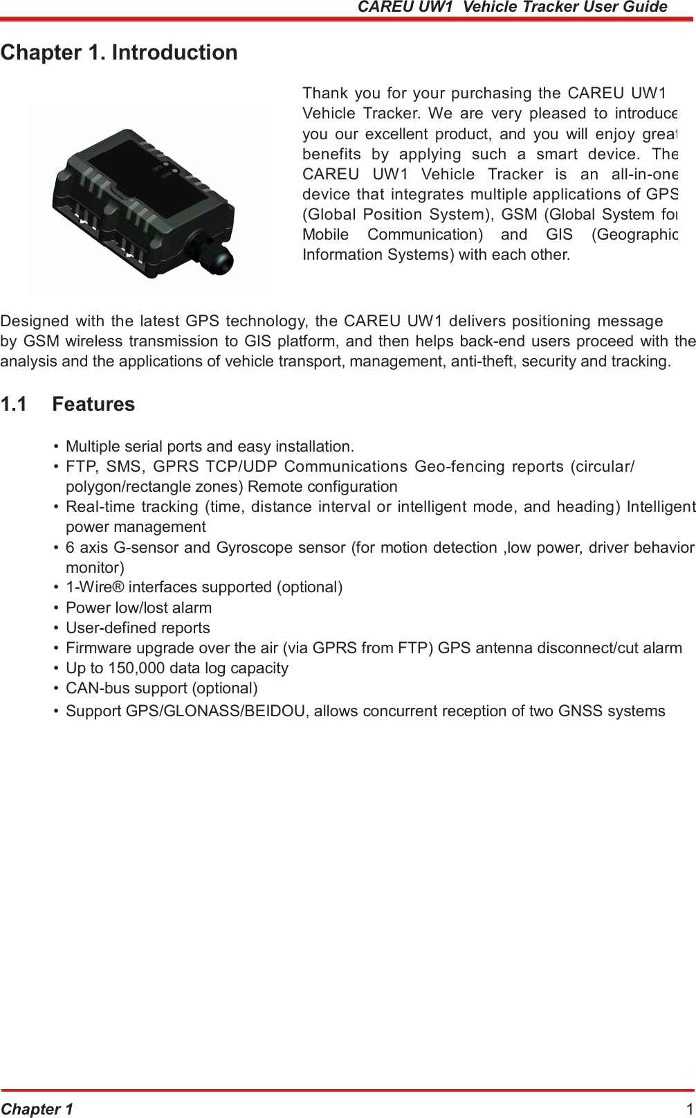  CAREU UW1  Vehicle Tracker User Guide Chapter 1. Introduction Thank you for your purchasing the CAREU UW1 Vehicle  Tracker.  We  are  very  pleased  to  introduce you  our  excellent  product,  and  you  will  enjoy  great benefits  by  applying  such  a  smart  device.  TheCAREU  UW1  Vehicle  Tracker  is  an  all-in-onedevice  that  integrates  multiple applications of GPS (Global  Position  System),  GSM  (Global  System forMobile  Communication)  and  GIS  (Geographic Information Systems) with each other. Designed with the latest GPS technology, the CAREU UW1 delivers positioning message by GSM wireless transmission  to GIS platform, and then helps back-end users proceed with the analysis and the applications of vehicle transport, management, anti-theft, security and tracking. 1.1 Features • Multiple serial ports and easy installation. •  FTP,  SMS,  GPRS  TCP/UDP  Communications  Geo-fencing  reports  (circular/ polygon/rectangle zones) Remote configuration •  Real-time tracking (time, distance  interval or intelligent mode, and heading) Intelligent power management •  6 axis G-sensor and Gyroscope sensor (for motion detection ,low power, driver behavior monitor) •  1-Wire® interfaces supported (optional) •  Power low/lost alarm •  User-defined reports •  Firmware upgrade over the air (via GPRS from FTP) GPS antenna disconnect/cut alarm •  Up to 150,000 data log capacity •  CAN-bus support (optional) •  Support GPS/GLONASS/BEIDOU, allows concurrent reception of two GNSS systems Chapter 1 1 