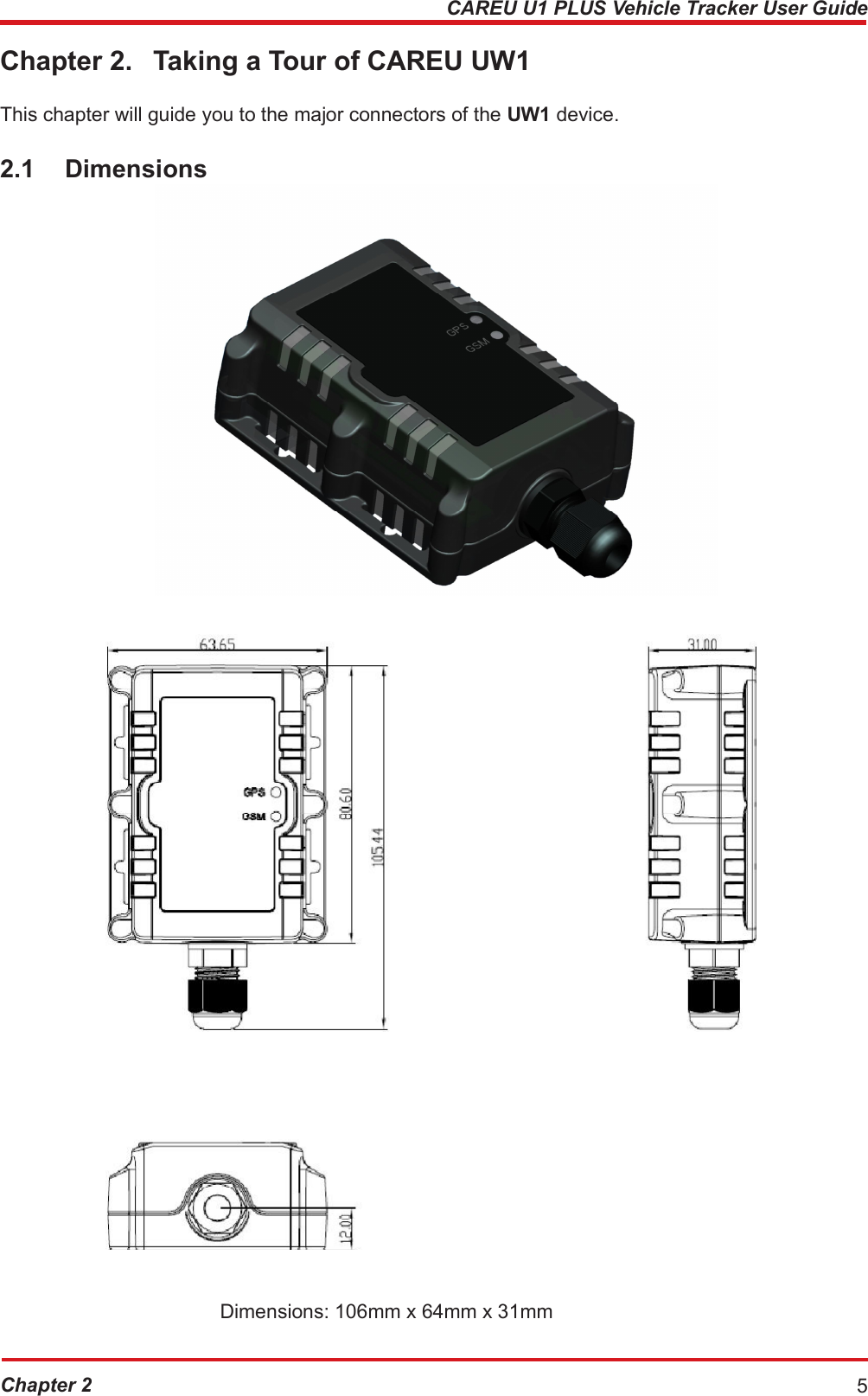 CAREU U1 PLUS Vehicle Tracker User Guide Chapter 2. Taking a Tour of CAREU UW1 This chapter will guide you to the major connectors of the UW1 device. 2.1 Dimensions Dimensions: 106mm x 64mm x 31mm Chapter 2 5 