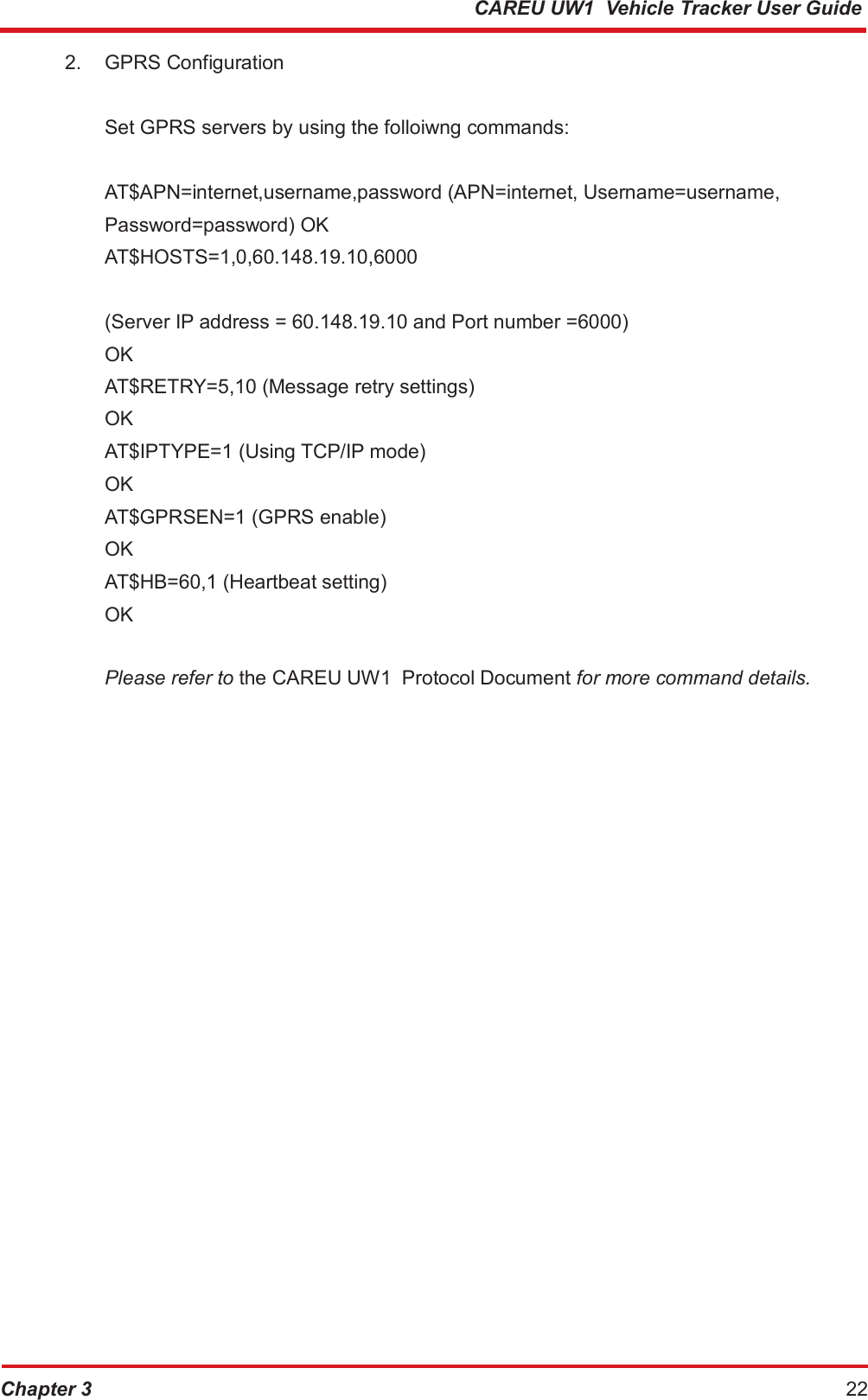 CAREU UW1  Vehicle Tracker User Guide 2. GPRS Configuration Set GPRS servers by using the folloiwng commands: AT$APN=internet,username,password (APN=internet, Username=username, Password=password) OK AT$HOSTS=1,0,60.148.19.10,6000 (Server IP address = 60.148.19.10 and Port number =6000)  OK  AT$RETRY=5,10 (Message retry settings) OK AT$IPTYPE=1 (Using TCP/IP mode) OK AT$GPRSEN=1 (GPRS enable) OK AT$HB=60,1 (Heartbeat setting)  OK Please refer to the CAREU UW1  Protocol Document for more command details. Chapter 3 22 