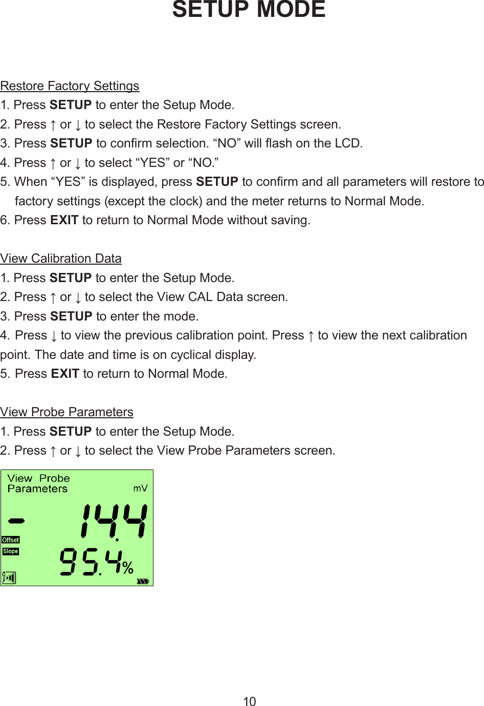 Restore Factory Settings1. Press SETUP to enter the Setup Mode.2. Press ↑ or ↓ to select the Restore Factory Settings screen.3. Press SETUP to conrm selection. “NO” will ash on the LCD.4. Press ↑ or ↓ to select “YES” or “NO.”5. When “YES” is displayed, press SETUP to conrm and all parameters will restore tofactory settings (except the clock) and the meter returns to Normal Mode.6. Press EXIT to return to Normal Mode without saving.View Calibration Data1. Press SETUP to enter the Setup Mode.2. Press ↑ or ↓ to select the View CAL Data screen.3. Press SETUP to enter the mode.4. Press ↓ to view the previous calibration point. Press ↑ to view the next calibrationpoint. The date and time is on cyclical display.5. Press EXIT to return to Normal Mode.View Probe Parameters1. Press SETUP to enter the Setup Mode.2. Press ↑ or ↓ to select the View Probe Parameters screen.SETUP MODE10