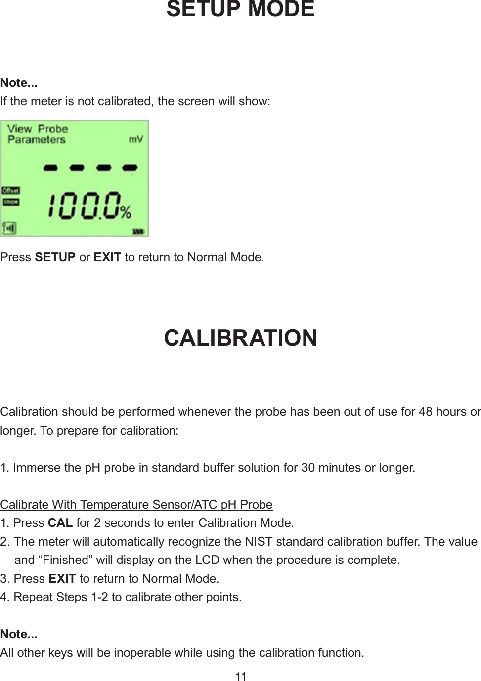 Note...If the meter is not calibrated, the screen will show:Calibration should be performed whenever the probe has been out of use for 48 hours or longer. To prepare for calibration:1. Immerse the pH probe in standard buffer solution for 30 minutes or longer.Calibrate With Temperature Sensor/ATC pH Probe1. Press CAL for 2 seconds to enter Calibration Mode.2. The meter will automatically recognize the NIST standard calibration buffer. The valueand “Finished” will display on the LCD when the procedure is complete.3. Press EXIT to return to Normal Mode.4. Repeat Steps 1-2 to calibrate other points.Note...All other keys will be inoperable while using the calibration function.Press SETUP or EXIT to return to Normal Mode.SETUP MODECALIBRATION11