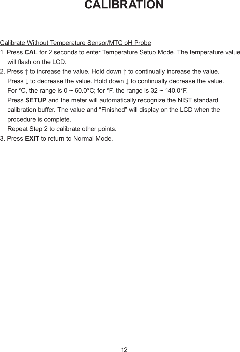Calibrate Without Temperature Sensor/MTC pH Probe1. Press CAL for 2 seconds to enter Temperature Setup Mode. The temperature valuewill ash on the LCD.2. Press ↑ to increase the value. Hold down ↑ to continually increase the value.Press ↓ to decrease the value. Hold down ↓ to continually decrease the value.For °C, the range is 0 ~ 60.0°C; for °F, the range is 32 ~ 140.0°F.Press SETUP and the meter will automatically recognize the NIST standardcalibration buffer. The value and “Finished” will display on the LCD when theprocedure is complete.Repeat Step 2 to calibrate other points.3. Press EXIT to return to Normal Mode.CALIBRATION12