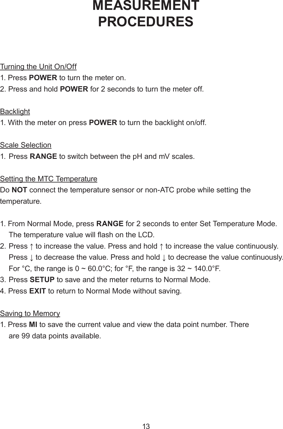 Turning the Unit On/Off1. Press POWER to turn the meter on.2. Press and hold POWER for 2 seconds to turn the meter off.Backlight1. With the meter on press POWER to turn the backlight on/off.Scale Selection1. Press RANGE to switch between the pH and mV scales.Setting the MTC TemperatureDo NOT connect the temperature sensor or non-ATC probe while setting the temperature.1. From Normal Mode, press RANGE for 2 seconds to enter Set Temperature Mode.The temperature value will ash on the LCD.2. Press ↑ to increase the value. Press and hold ↑ to increase the value continuously.Press ↓ to decrease the value. Press and hold ↓ to decrease the value continuously.For °C, the range is 0 ~ 60.0°C; for °F, the range is 32 ~ 140.0°F.3. Press SETUP to save and the meter returns to Normal Mode.4. Press EXIT to return to Normal Mode without saving.Saving to Memory1. Press MI to save the current value and view the data point number. Thereare 99 data points available.MEASUREMENTPROCEDURES13