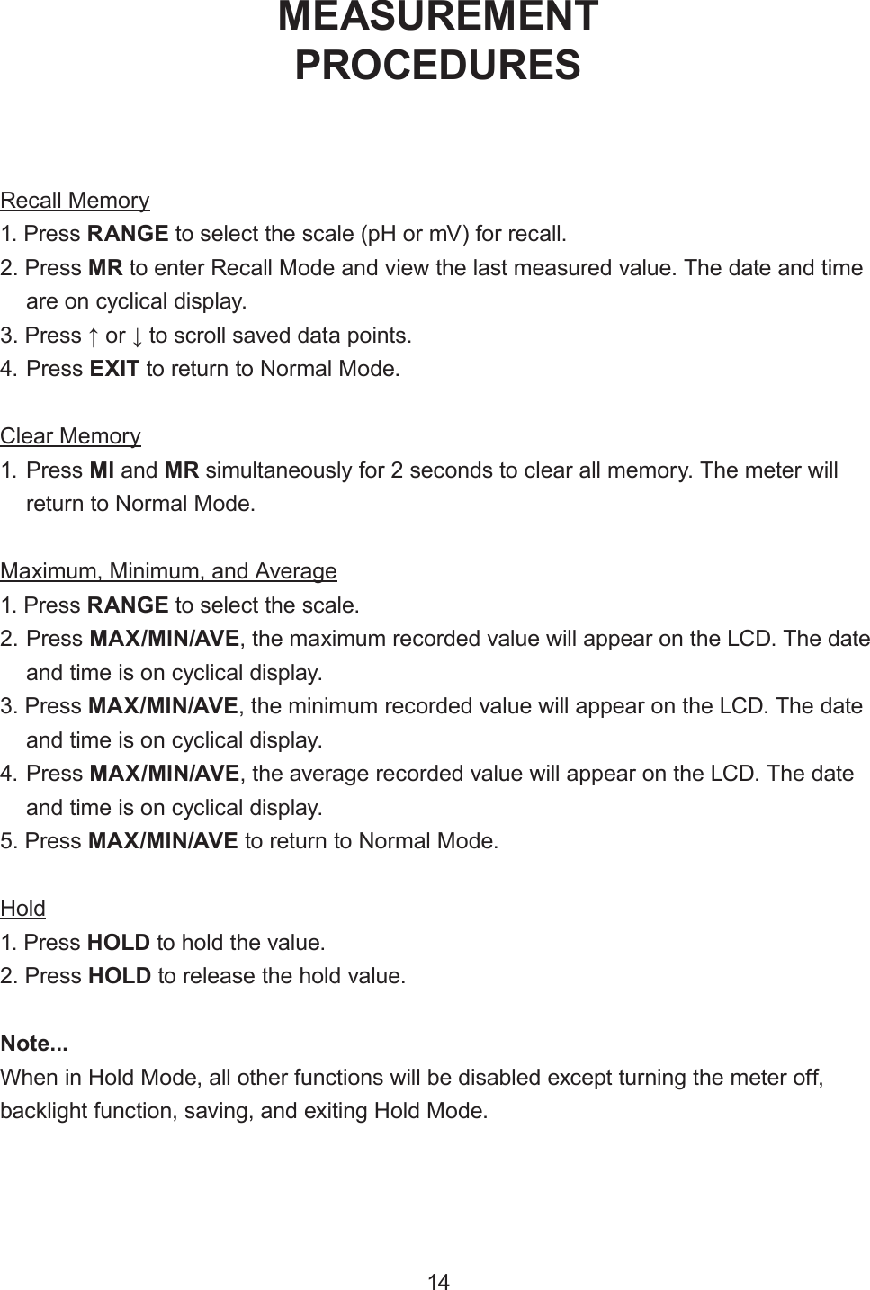 14Recall Memory1. Press RANGE to select the scale (pH or mV) for recall.2. Press MR to enter Recall Mode and view the last measured value. The date and timeare on cyclical display.3. Press ↑ or ↓ to scroll saved data points.4. Press EXIT to return to Normal Mode.Clear Memory1. Press MI and MR simultaneously for 2 seconds to clear all memory. The meter willreturn to Normal Mode.Maximum, Minimum, and Average1. Press RANGE to select the scale.2. Press MAX/MIN/AVE, the maximum recorded value will appear on the LCD. The dateand time is on cyclical display.3. Press MAX/MIN/AVE, the minimum recorded value will appear on the LCD. The dateand time is on cyclical display.4. Press MAX/MIN/AVE, the average recorded value will appear on the LCD. The dateand time is on cyclical display.5. Press MAX/MIN/AVE to return to Normal Mode.Hold1. Press HOLD to hold the value.2. Press HOLD to release the hold value.Note...When in Hold Mode, all other functions will be disabled except turning the meter off, backlight function, saving, and exiting Hold Mode.MEASUREMENTPROCEDURES