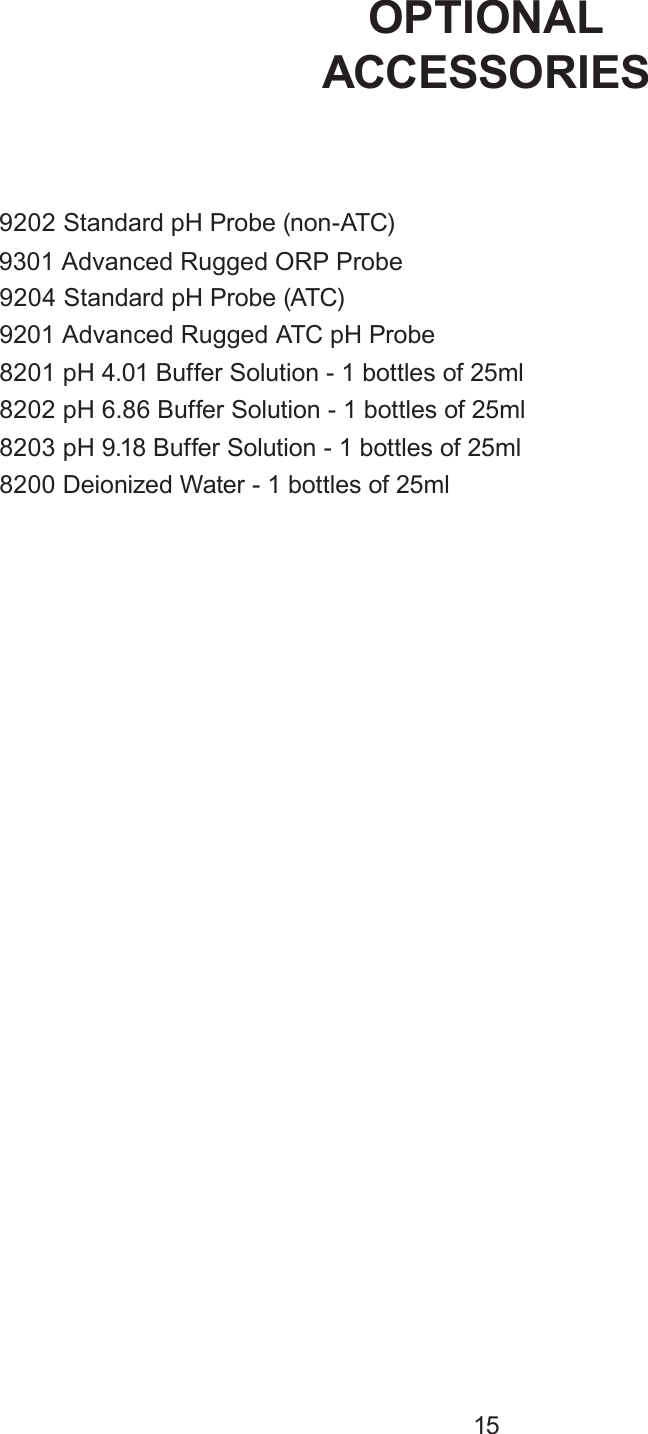 9202 Standard pH Probe (non-ATC)9204 Standard pH Probe (ATC)9201 Advanced Rugged ATC pH Probe8201 pH 4.01 Buffer Solution - 1 bottles of 25ml 8202 pH 6.86 Buffer Solution - 1 bottles of 25ml 8203 pH 9.18  Buffer Solution - 1 bottles of 25ml 8200 Deionized Water - 1 bottles of 25ml OPTIONALACCESSORIES159301 Advanced Rugged ORP Probe