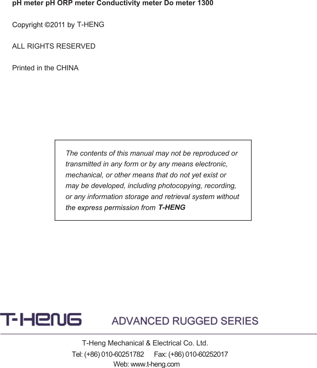pH meter pH ORP meter Conductivity meter Do meter 1300 ALL RIGHTS RESERVEDPrinted in the CHINAThe contents of this manual may not be reproduced or transmitted in any form or by any means electronic, mechanical, or other means that do not yet exist or may be developed, including photocopying, recording, or any information storage and retrieval system without T-HENGT-HENGT-Heng Mechanical &amp; Electrical Co. Ltd.Web: www.t-heng.comTel: (+86) 010-60251782      Fax: (+86) 010-60252017