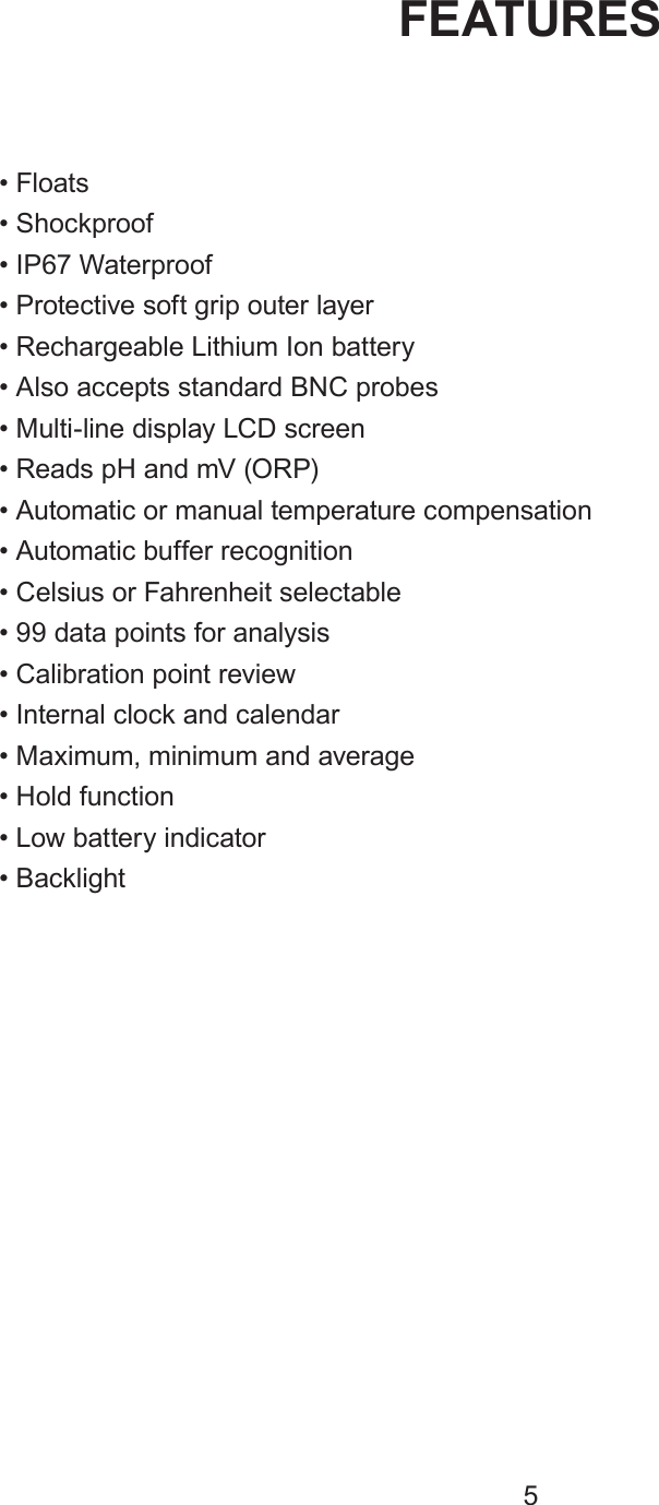• Floats• Shockproof• IP67 Waterproof• Protective soft grip outer layer• Rechargeable Lithium Ion battery• Also accepts standard BNC probes• Multi-line display LCD screen• Reads pH and mV (ORP)• Automatic or manual temperature compensation• Automatic buffer recognition• Celsius or Fahrenheit selectable• 99 data points for analysis• Calibration point review• Internal clock and calendar• Maximum, minimum and average• Hold function• Low battery indicator• BacklightFEATURES5