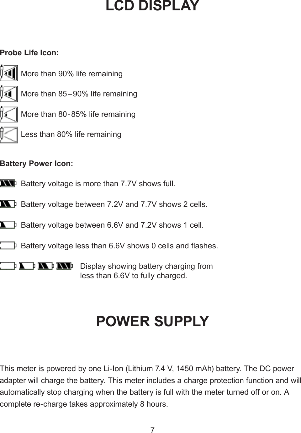 This meter is powered by one Li-Ion (Lithium 7.4 V, 1450 mAh) battery. The DC power adapter will charge the battery. This meter includes a charge protection function and will automatically stop charging when the battery is full with the meter turned off or on. A complete re-charge takes approximately 8 hours.POWER SUPPLYBattery voltage is more than 7.7V shows full.Battery Power Icon:Battery voltage between 7.2V and 7.7V shows 2 cells.Battery voltage between 6.6V and 7.2V shows 1 cell.Battery voltage less than 6.6V shows 0 cells and ashes. Display showing battery charging from less than 6.6V to fully charged.7More than 90% life remainingMore than 85–90% life remainingMore than 80-85% life remainingLess than 80% life remainingProbe Life Icon:LCD DISPL AY