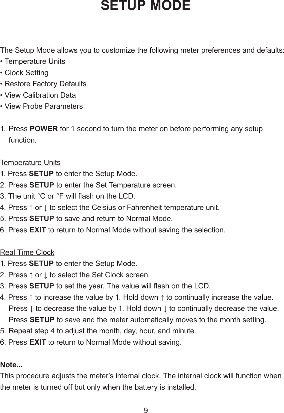 9The Setup Mode allows you to customize the following meter preferences and defaults:• Temperature Units• Clock Setting• Restore Factory Defaults• View Calibration Data• View Probe Parameters1. Press POWER for 1 second to turn the meter on before performing any setupfunction.Temperature Units1. Press SETUP to enter the Setup Mode.2. Press SETUP to enter the Set Temperature screen.3. The unit °C or °F will ash on the LCD.4. Press ↑ or ↓ to select the Celsius or Fahrenheit temperature unit.5. Press SETUP to save and return to Normal Mode.6. Press EXIT to return to Normal Mode without saving the selection.Real Time Clock1. Press SETUP to enter the Setup Mode.2. Press ↑ or ↓ to select the Set Clock screen.3. Press SETUP to set the year. The value will ash on the LCD.4. Press ↑ to increase the value by 1. Hold down ↑ to continually increase the value.Press ↓ to decrease the value by 1. Hold down ↓ to continually decrease the value.Press SETUP to save and the meter automatically moves to the month setting.5. Repeat step 4 to adjust the month, day, hour, and minute.6. Press EXIT to return to Normal Mode without saving.Note...This procedure adjusts the meter’s internal clock. The internal clock will function when the meter is turned off but only when the battery is installed.SETUP MODE