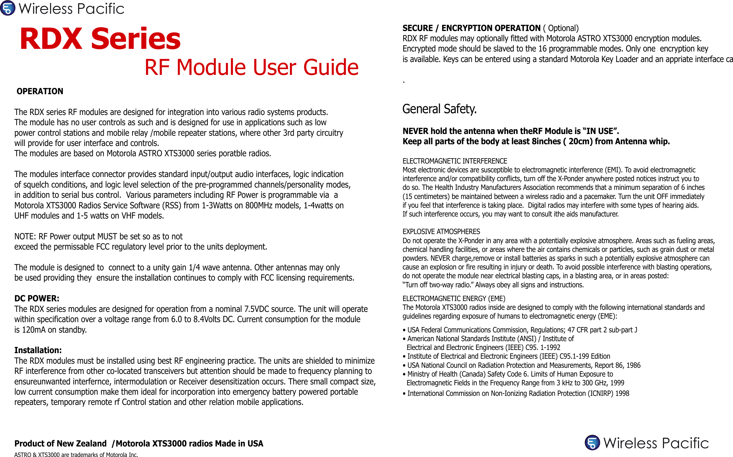  OPERATIONThe RDX series RF modules are designed for integration into various radio systems products. The module has no user controls as such and is designed for use in applications such as low power control stations and mobile relay /mobile repeater stations, where other 3rd party circuitry will provide for user interface and controls. The modules are based on Motorola ASTRO XTS3000 series poratble radios.The modules interface connector provides standard input/output audio interfaces, logic indication of squelch conditions, and logic level selection of the pre-programmed channels/personality modes, in addition to serial bus control.  Various parameters including RF Power is programmable via  a Motorola XTS3000 Radios Service Software (RSS) from 1-3Watts on 800MHz models, 1-4watts on UHF modules and 1-5 watts on VHF models. NOTE: RF Power output MUST be set so as to not exceed the permissable FCC regulatory level prior to the units deployment. The module is designed to  connect to a unity gain 1/4 wave antenna. Other antennas may only be used providing they  ensure the installation continues to comply with FCC licensing requirements.DC POWER:The RDX series modules are designed for operation from a nominal 7.5VDC source. The unit will operate within specification over a voltage range from 6.0 to 8.4Volts DC. Current consumption for the moduleis 120mA on standby.Installation:The RDX modules must be installed using best RF engineering practice. The units are shielded to minimizeRF interference from other co-located transceivers but attention should be made to frequency planning to ensureunwanted interfernce, intermodulation or Receiver desensitization occurs. There small compact size, low current consumption make them ideal for incorporation into emergency battery powered portable repeaters, temporary remote rf Control station and other relation mobile applications.Product of New Zealand  /Motorola XTS3000 radios Made in USAASTRO &amp; XTS3000 are trademarks of Motorola Inc.RDX Series  RF Module User GuideSECURE / ENCRYPTION OPERATION ( Optional)RDX RF modules may optionally fitted with Motorola ASTRO XTS3000 encryption modules.Encrypted mode should be slaved to the 16 programmable modes. Only one  encryption key is available. Keys can be entered using a standard Motorola Key Loader and an appriate interface cable.General Safety.NEVER hold the antenna when theRF Module is “IN USE”. Keep all parts of the body at least 8inches ( 20cm) from Antenna whip.ELECTROMAGNETIC INTERFERENCEMost electronic devices are susceptible to electromagnetic interference (EMI). To avoid electromagnetic interference and/or compatibility conflicts, turn off the X-Ponder anywhere posted notices instruct you to do so. The Health Industry Manufacturers Association recommends that a minimum separation of 6 inches (15 centimeters) be maintained between a wireless radio and a pacemaker. Turn the unit OFF immediately if you feel that interference is taking place.  Digital radios may interfere with some types of hearing aids. If such interference occurs, you may want to consult ithe aids manufacturer.EXPLOSIVE ATMOSPHERESDo not operate the X-Ponder in any area with a potentially explosive atmosphere. Areas such as fueling areas, chemical handling facilities, or areas where the air contains chemicals or particles, such as grain dust or metal powders. NEVER charge,remove or install batteries as sparks in such a potentially explosive atmosphere can cause an explosion or fire resulting in injury or death. To avoid possible interference with blasting operations, do not operate the module near electrical blasting caps, in a blasting area, or in areas posted: “Turn off two-way radio.” Always obey all signs and instructions.ELECTROMAGNETIC ENERGY (EME)The Motorola XTS3000 radios inside are designed to comply with the following international standards and guidelines regarding exposure of humans to electromagnetic energy (EME):• USA Federal Communications Commission, Regulations; 47 CFR part 2 sub-part J• American National Standards Institute (ANSI) / Institute of  Electrical and Electronic Engineers (IEEE) C95. 1-1992• Institute of Electrical and Electronic Engineers (IEEE) C95.1-199 Edition• USA National Council on Radiation Protection and Measurements, Report 86, 1986• Ministry of Health (Canada) Safety Code 6. Limits of Human Exposure to   Electromagnetic Fields in the Frequency Range from 3 kHz to 300 GHz, 1999• International Commission on Non-Ionizing Radiation Protection (ICNIRP) 1998Wireless PacificWireless Pacific