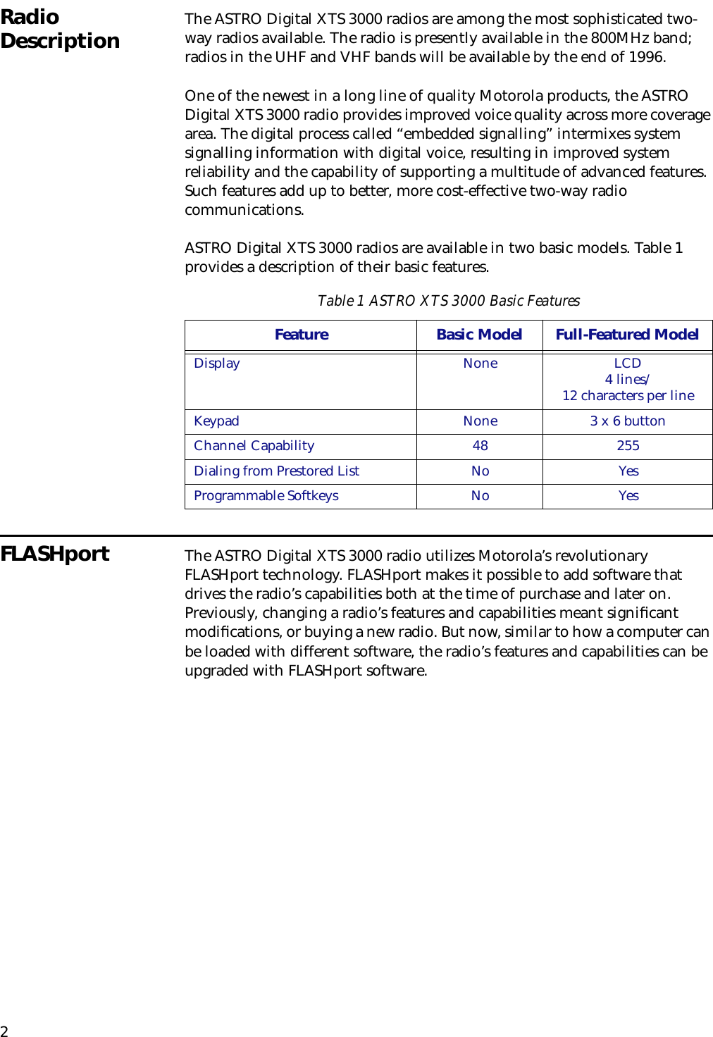 2Radio Description The ASTRO Digital XTS 3000 radios are among the most sophisticated two-way radios available. The radio is presently available in the 800MHz band; radios in the UHF and VHF bands will be available by the end of 1996.One of the newest in a long line of quality Motorola products, the ASTRO Digital XTS 3000 radio provides improved voice quality across more coverage area. The digital process called “embedded signalling” intermixes system signalling information with digital voice, resulting in improved system reliability and the capability of supporting a multitude of advanced features. Such features add up to better, more cost-effective two-way radio communications.ASTRO Digital XTS 3000 radios are available in two basic models. Table 1 provides a description of their basic features.FLASHport The ASTRO Digital XTS 3000 radio utilizes Motorola’s revolutionary FLASHport technology. FLASHport makes it possible to add software that drives the radio’s capabilities both at the time of purchase and later on. Previously, changing a radio’s features and capabilities meant signiﬁcant modiﬁcations, or buying a new radio. But now, similar to how a computer can be loaded with different software, the radio’s features and capabilities can be upgraded with FLASHport software.Table 1 ASTRO XTS 3000 Basic FeaturesFeature Basic Model Full-Featured Model Display None LCD4 lines/12 characters per line Keypad None 3 x 6 buttonChannel Capability 48 255Dialing from Prestored List No YesProgrammable Softkeys No Yes