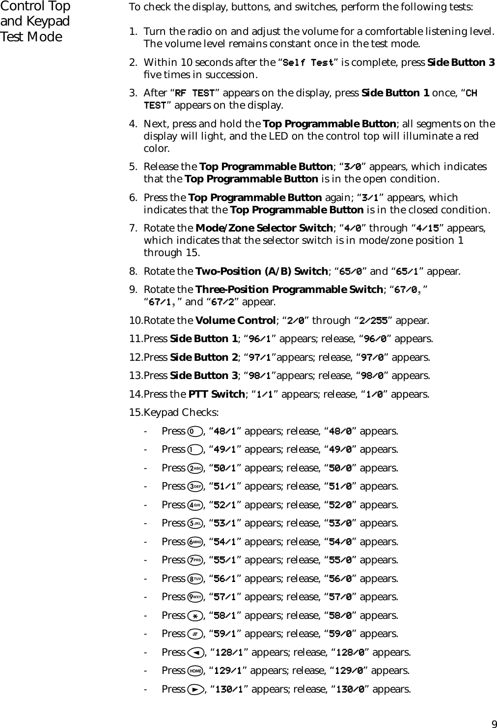 9Control Top and Keypad Test ModeTo check the display, buttons, and switches, perform the following tests:1. Turn the radio on and adjust the volume for a comfortable listening level. The volume level remains constant once in the test mode.2. Within 10 seconds after the “ ” is complete, press Side Button 3 ﬁve times in succession.3. After “ ” appears on the display, press Side Button 1 once, “” appears on the display.4. Next, press and hold the Top Programmable Button; all segments on the display will light, and the LED on the control top will illuminate a red color.5. Release the Top Programmable Button; “ ” appears, which indicates that the Top Programmable Button is in the open condition.6. Press the Top Programmable Button again; “ ” appears, which indicates that the Top Programmable Button is in the closed condition.7. Rotate the Mode/Zone Selector Switch; “ ” through “ ” appears, which indicates that the selector switch is in mode/zone position 1 through 15.8. Rotate the Two-Position (A/B) Switch; “ ” and “ ” appear.9. Rotate the Three-Position Programmable Switch; “ ,” “,” and “ ” appear.10.Rotate the Volume Control; “ ” through “ ” appear.11.Press Side Button 1; “ ” appears; release, “ ” appears.12.Press Side Button 2; “ ”appears; release, “ ” appears.13.Press Side Button 3; “ ”appears; release, “ ” appears.14.Press the PTT Switch; “ ” appears; release, “ ” appears.15.Keypad Checks:-Press 0, “ ” appears; release, “ ” appears.-Press 1, “ ” appears; release, “ ” appears.-Press 2, “ ” appears; release, “ ” appears.-Press 3, “ ” appears; release, “ ” appears.-Press 4, “ ” appears; release, “ ” appears.-Press 5, “ ” appears; release, “ ” appears.-Press 6, “ ” appears; release, “ ” appears.-Press 7, “ ” appears; release, “ ” appears.-Press 8, “ ” appears; release, “ ” appears.-Press 9, “ ” appears; release, “ ” appears.-Press *, “ ” appears; release, “ ” appears.-Press #, “ ” appears; release, “ ” appears.-Press &lt;, “ ” appears; release, “ ” appears.-Press O, “ ” appears; release, “ ” appears.-Press &gt;, “ ” appears; release, “ ” appears.