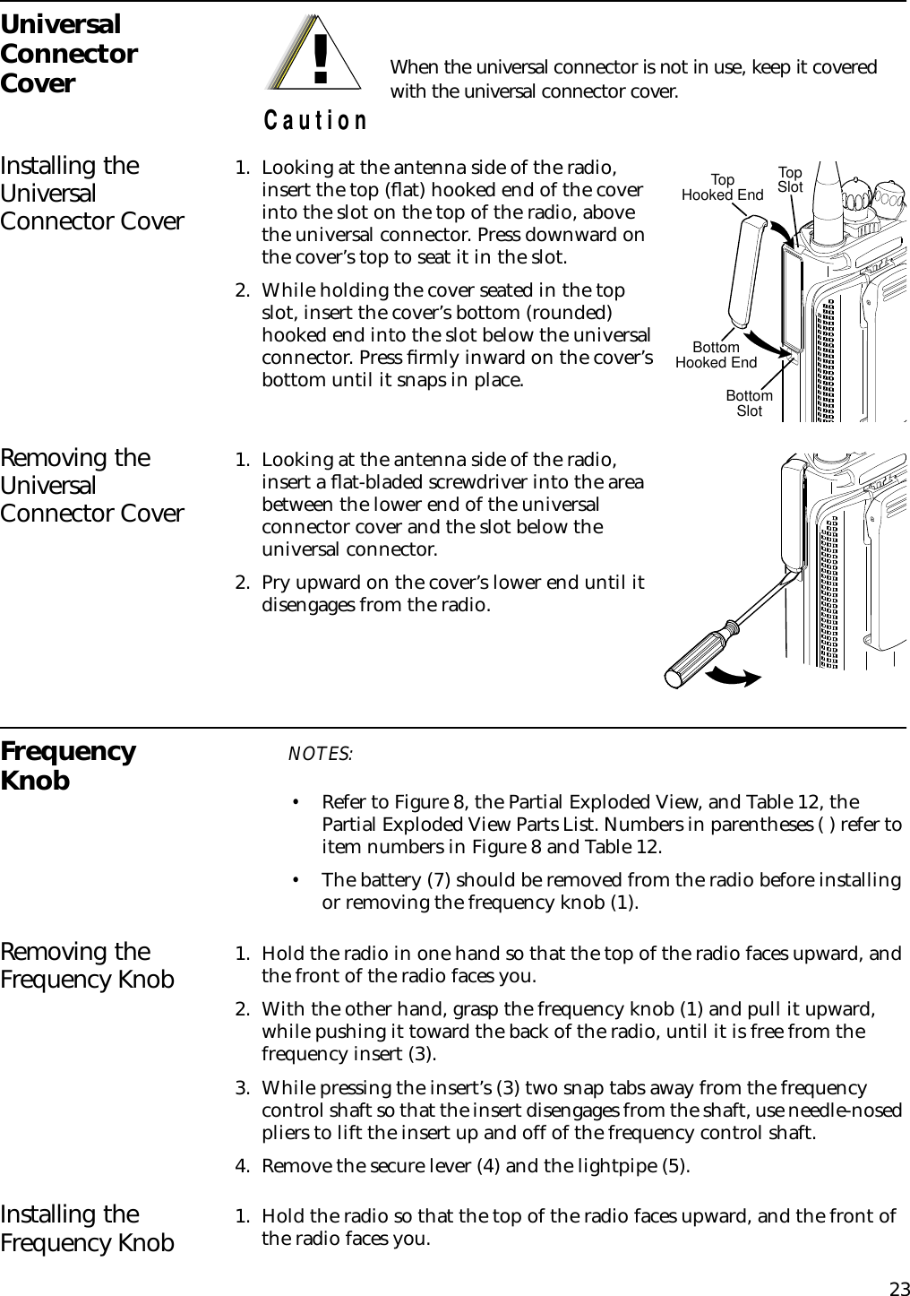 23Universal Connector CoverInstalling the Universal Connector Cover1. Looking at the antenna side of the radio, insert the top (ﬂat) hooked end of the cover into the slot on the top of the radio, above the universal connector. Press downward on the cover’s top to seat it in the slot.2. While holding the cover seated in the top slot, insert the cover’s bottom (rounded) hooked end into the slot below the universal connector. Press ﬁrmly inward on the cover’s bottom until it snaps in place. Removing the Universal Connector Cover1. Looking at the antenna side of the radio, insert a ﬂat-bladed screwdriver into the area between the lower end of the universal connector cover and the slot below the universal connector.2. Pry upward on the cover’s lower end until it disengages from the radio.Frequency Knob NOTES:•Refer to Figure 8, the Partial Exploded View, and Table 12, the Partial Exploded View Parts List. Numbers in parentheses ( ) refer to item numbers in Figure 8 and Table 12.•The battery (7) should be removed from the radio before installing or removing the frequency knob (1).Removing the Frequency Knob 1. Hold the radio in one hand so that the top of the radio faces upward, and the front of the radio faces you.2. With the other hand, grasp the frequency knob (1) and pull it upward, while pushing it toward the back of the radio, until it is free from the frequency insert (3).3. While pressing the insert’s (3) two snap tabs away from the frequency control shaft so that the insert disengages from the shaft, use needle-nosed pliers to lift the insert up and off of the frequency control shaft.4. Remove the secure lever (4) and the lightpipe (5).Installing the Frequency Knob 1. Hold the radio so that the top of the radio faces upward, and the front of the radio faces you.When the universal connector is not in use, keep it covered with the universal connector cover.!C a u t i o nTopSlotBottomSlotTopHooked EndBottomHooked End