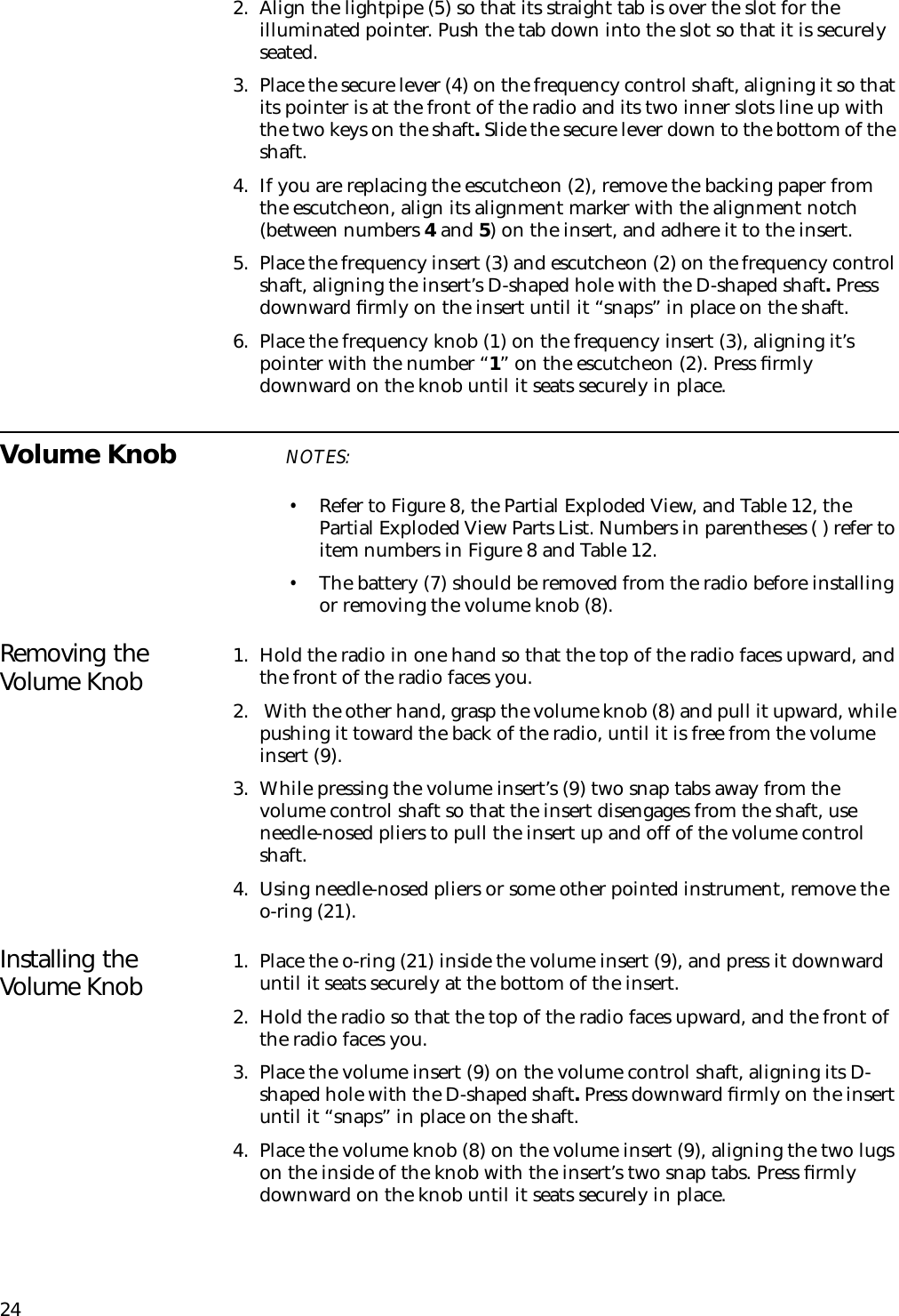 242. Align the lightpipe (5) so that its straight tab is over the slot for the illuminated pointer. Push the tab down into the slot so that it is securely seated.3. Place the secure lever (4) on the frequency control shaft, aligning it so that its pointer is at the front of the radio and its two inner slots line up with the two keys on the shaft. Slide the secure lever down to the bottom of the shaft.4. If you are replacing the escutcheon (2), remove the backing paper from the escutcheon, align its alignment marker with the alignment notch (between numbers 4 and 5) on the insert, and adhere it to the insert.5. Place the frequency insert (3) and escutcheon (2) on the frequency control shaft, aligning the insert’s D-shaped hole with the D-shaped shaft. Press downward ﬁrmly on the insert until it “snaps” in place on the shaft.6. Place the frequency knob (1) on the frequency insert (3), aligning it’s pointer with the number “1” on the escutcheon (2). Press ﬁrmly downward on the knob until it seats securely in place.Volume Knob NOTES:•Refer to Figure 8, the Partial Exploded View, and Table 12, the Partial Exploded View Parts List. Numbers in parentheses ( ) refer to item numbers in Figure 8 and Table 12.•The battery (7) should be removed from the radio before installing or removing the volume knob (8).Removing the Volume Knob 1. Hold the radio in one hand so that the top of the radio faces upward, and the front of the radio faces you.2.  With the other hand, grasp the volume knob (8) and pull it upward, while pushing it toward the back of the radio, until it is free from the volume insert (9).3. While pressing the volume insert’s (9) two snap tabs away from the volume control shaft so that the insert disengages from the shaft, use needle-nosed pliers to pull the insert up and off of the volume control shaft.4. Using needle-nosed pliers or some other pointed instrument, remove the o-ring (21).Installing the Volume Knob 1. Place the o-ring (21) inside the volume insert (9), and press it downward until it seats securely at the bottom of the insert.2. Hold the radio so that the top of the radio faces upward, and the front of the radio faces you.3. Place the volume insert (9) on the volume control shaft, aligning its D-shaped hole with the D-shaped shaft. Press downward ﬁrmly on the insert until it “snaps” in place on the shaft. 4. Place the volume knob (8) on the volume insert (9), aligning the two lugs on the inside of the knob with the insert’s two snap tabs. Press ﬁrmly downward on the knob until it seats securely in place.