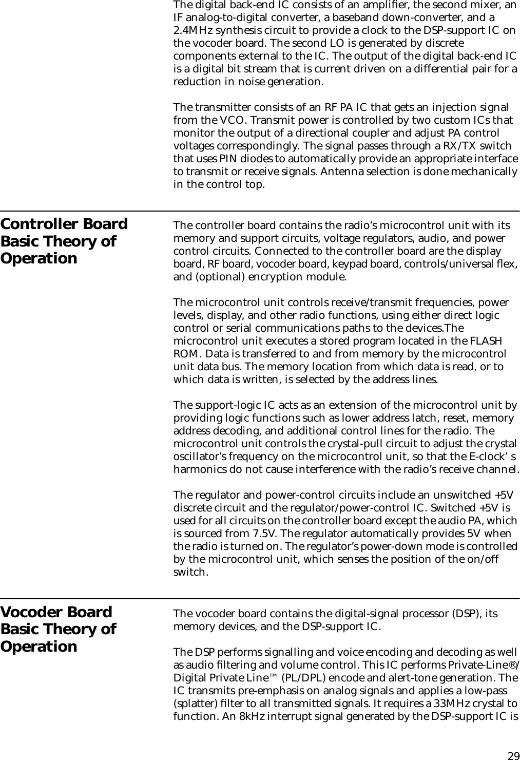 29The digital back-end IC consists of an ampliﬁer, the second mixer, an IF analog-to-digital converter, a baseband down-converter, and a 2.4MHz synthesis circuit to provide a clock to the DSP-support IC on the vocoder board. The second LO is generated by discrete components external to the IC. The output of the digital back-end IC is a digital bit stream that is current driven on a differential pair for a reduction in noise generation.The transmitter consists of an RF PA IC that gets an injection signal from the VCO. Transmit power is controlled by two custom ICs that monitor the output of a directional coupler and adjust PA control voltages correspondingly. The signal passes through a RX/TX switch that uses PIN diodes to automatically provide an appropriate interface to transmit or receive signals. Antenna selection is done mechanically in the control top.Controller Board Basic Theory of OperationThe controller board contains the radio’s microcontrol unit with its memory and support circuits, voltage regulators, audio, and power control circuits. Connected to the controller board are the display board, RF board, vocoder board, keypad board, controls/universal ﬂex, and (optional) encryption module.The microcontrol unit controls receive/transmit frequencies, power levels, display, and other radio functions, using either direct logic control or serial communications paths to the devices.The microcontrol unit executes a stored program located in the FLASH ROM. Data is transferred to and from memory by the microcontrol unit data bus. The memory location from which data is read, or to which data is written, is selected by the address lines.The support-logic IC acts as an extension of the microcontrol unit by providing logic functions such as lower address latch, reset, memory address decoding, and additional control lines for the radio. The microcontrol unit controls the crystal-pull circuit to adjust the crystal oscillator’s frequency on the microcontrol unit, so that the E-clock’ s harmonics do not cause interference with the radio’s receive channel.The regulator and power-control circuits include an unswitched +5V discrete circuit and the regulator/power-control IC. Switched +5V is used for all circuits on the controller board except the audio PA, which is sourced from 7.5V. The regulator automatically provides 5V when the radio is turned on. The regulator’s power-down mode is controlled by the microcontrol unit, which senses the position of the on/off switch.Vocoder Board Basic Theory of OperationThe vocoder board contains the digital-signal processor (DSP), its memory devices, and the DSP-support IC.The DSP performs signalling and voice encoding and decoding as well as audio ﬁltering and volume control. This IC performs Private-Line®/Digital Private Line™ (PL/DPL) encode and alert-tone generation. The IC transmits pre-emphasis on analog signals and applies a low-pass (splatter) ﬁlter to all transmitted signals. It requires a 33MHz crystal to function. An 8kHz interrupt signal generated by the DSP-support IC is 