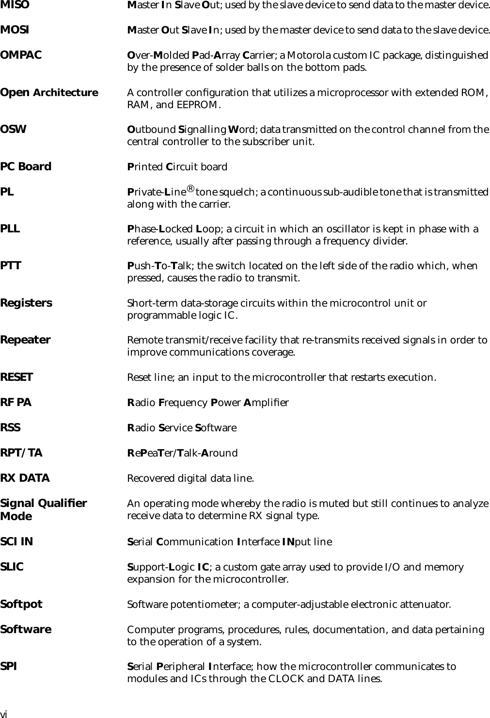 viMISO Master In Slave Out; used by the slave device to send data to the master device.MOSI Master Out Slave In; used by the master device to send data to the slave device.OMPAC Over-Molded Pad-Array Carrier; a Motorola custom IC package, distinguished by the presence of solder balls on the bottom pads.Open Architecture A controller conﬁguration that utilizes a microprocessor with extended ROM, RAM, and EEPROM.OSW Outbound Signalling Word; data transmitted on the control channel from the central controller to the subscriber unit.PC Board Printed Circuit boardPL Private-Line® tone squelch; a continuous sub-audible tone that is transmitted along with the carrier.PLL Phase-Locked Loop; a circuit in which an oscillator is kept in phase with a reference, usually after passing through a frequency divider.PTT Push-To-Talk; the switch located on the left side of the radio which, when pressed, causes the radio to transmit.Registers Short-term data-storage circuits within the microcontrol unit or programmable logic IC.Repeater Remote transmit/receive facility that re-transmits received signals in order to improve communications coverage.RESET Reset line; an input to the microcontroller that restarts execution.RF PA Radio Frequency Power AmpliﬁerRSS Radio Service SoftwareRPT/TA RePeaTer/Talk-AroundRX DATA Recovered digital data line.Signal Qualiﬁer Mode An operating mode whereby the radio is muted but still continues to analyze receive data to determine RX signal type.SCI IN Serial Communication Interface INput lineSLIC Support-Logic IC; a custom gate array used to provide I/O and memory expansion for the microcontroller.Softpot Software potentiometer; a computer-adjustable electronic attenuator.Software Computer programs, procedures, rules, documentation, and data pertaining to the operation of a system.SPI  Serial Peripheral Interface; how the microcontroller communicates to modules and ICs through the CLOCK and DATA lines.