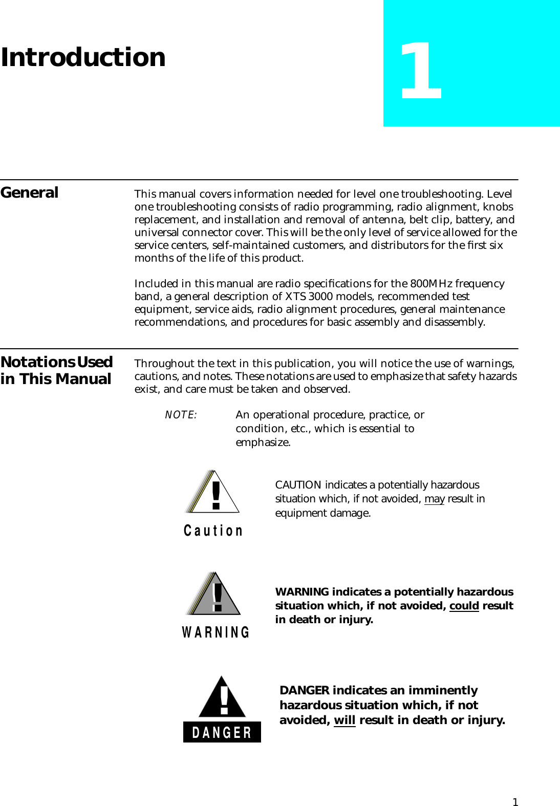 1Introduction 1General This manual covers information needed for level one troubleshooting. Level one troubleshooting consists of radio programming, radio alignment, knobs replacement, and installation and removal of antenna, belt clip, battery, and universal connector cover. This will be the only level of service allowed for the service centers, self-maintained customers, and distributors for the ﬁrst six months of the life of this product.Included in this manual are radio speciﬁcations for the 800MHz frequency band, a general description of XTS 3000 models, recommended test equipment, service aids, radio alignment procedures, general maintenance recommendations, and procedures for basic assembly and disassembly.Notations Used in This Manual Throughout the text in this publication, you will notice the use of warnings, cautions, and notes. These notations are used to emphasize that safety hazards exist, and care must be taken and observed.NOTE: An operational procedure, practice, or condition, etc., which is essential to emphasize.CAUTION indicates a potentially hazardous situation which, if not avoided, may result in equipment damage. !C a u t i o nWARNING indicates a potentially hazardous situation which, if not avoided, could result in death or injury. !W A R N I N G!DANGER indicates an imminently hazardous situation which, if not avoided, will result in death or injury.D A N G E R!