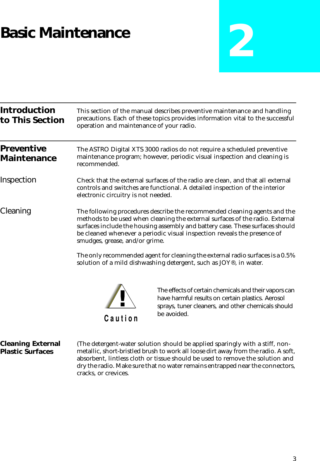 3Basic Maintenance 2Introduction to This Section This section of the manual describes preventive maintenance and handling precautions. Each of these topics provides information vital to the successful operation and maintenance of your radio.Preventive Maintenance The ASTRO Digital XTS 3000 radios do not require a scheduled preventive maintenance program; however, periodic visual inspection and cleaning is recommended.Inspection Check that the external surfaces of the radio are clean, and that all external controls and switches are functional. A detailed inspection of the interior electronic circuitry is not needed.Cleaning The following procedures describe the recommended cleaning agents and the methods to be used when cleaning the external surfaces of the radio. External surfaces include the housing assembly and battery case. These surfaces should be cleaned whenever a periodic visual inspection reveals the presence of smudges, grease, and/or grime.The only recommended agent for cleaning the external radio surfaces is a 0.5% solution of a mild dishwashing detergent, such as JOY®, in water.Cleaning External Plastic Surfaces (The detergent-water solution should be applied sparingly with a stiff, non-metallic, short-bristled brush to work all loose dirt away from the radio. A soft, absorbent, lintless cloth or tissue should be used to remove the solution and dry the radio. Make sure that no water remains entrapped near the connectors, cracks, or crevices.The effects of certain chemicals and their vapors can have harmful results on certain plastics. Aerosol sprays, tuner cleaners, and other chemicals should be avoided.!C a u t i o n