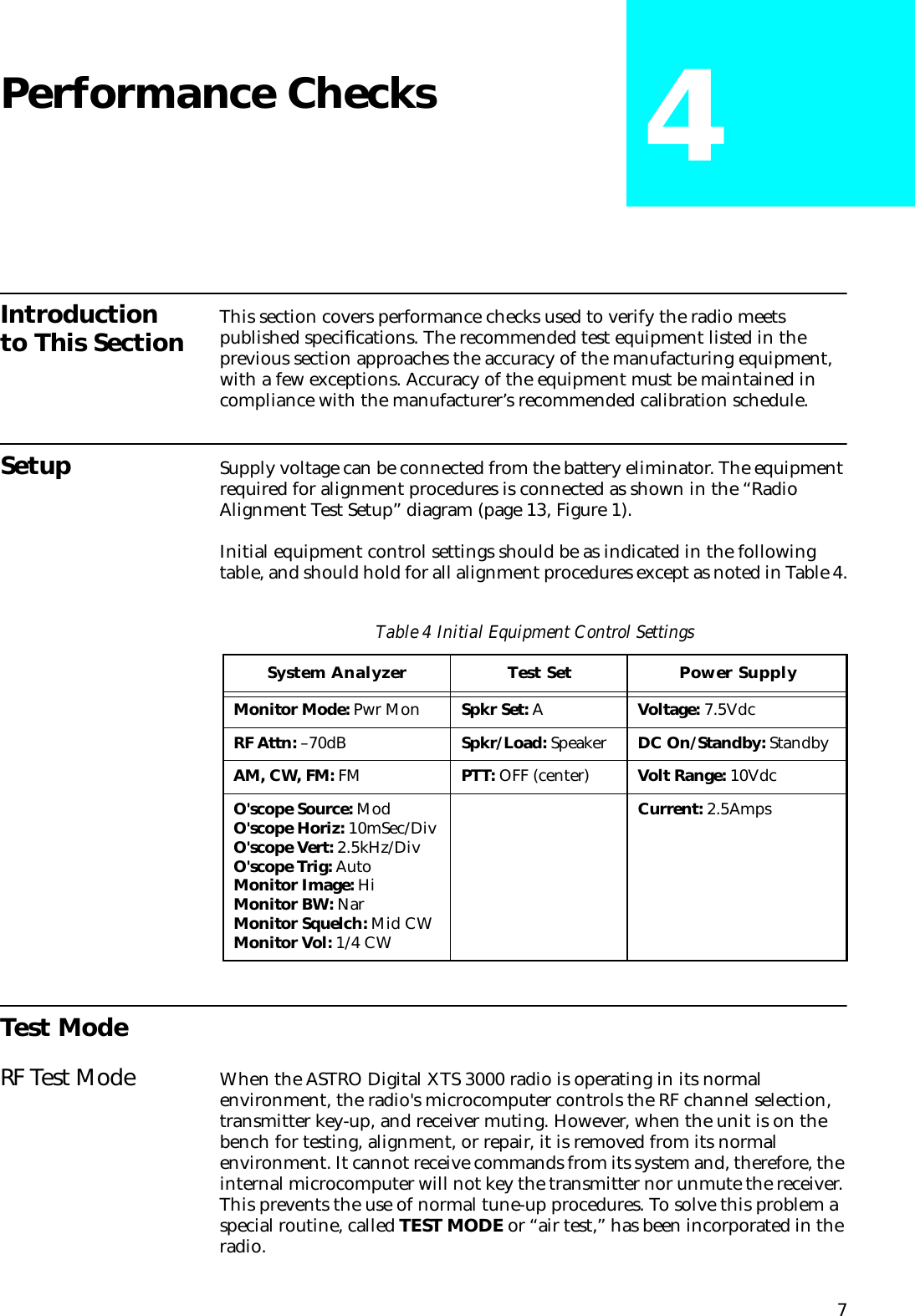 7Performance Checks 4Introduction to This Section This section covers performance checks used to verify the radio meets published speciﬁcations. The recommended test equipment listed in the previous section approaches the accuracy of the manufacturing equipment, with a few exceptions. Accuracy of the equipment must be maintained in compliance with the manufacturer’s recommended calibration schedule.Setup Supply voltage can be connected from the battery eliminator. The equipment required for alignment procedures is connected as shown in the “Radio Alignment Test Setup” diagram (page 13, Figure 1).Initial equipment control settings should be as indicated in the following table, and should hold for all alignment procedures except as noted in Table 4.Test ModeRF Test Mode When the ASTRO Digital XTS 3000 radio is operating in its normal environment, the radio&apos;s microcomputer controls the RF channel selection, transmitter key-up, and receiver muting. However, when the unit is on the bench for testing, alignment, or repair, it is removed from its normal environment. It cannot receive commands from its system and, therefore, the internal microcomputer will not key the transmitter nor unmute the receiver. This prevents the use of normal tune-up procedures. To solve this problem a special routine, called TEST MODE or “air test,” has been incorporated in the radio.Table 4 Initial Equipment Control SettingsSystem Analyzer Test Set Power SupplyMonitor Mode: Pwr Mon Spkr Set: A Voltage: 7.5VdcRF Attn: –70dB Spkr/Load: Speaker DC On/Standby: StandbyAM, CW, FM: FM PTT: OFF (center) Volt Range: 10VdcO&apos;scope Source: ModO&apos;scope Horiz: 10mSec/DivO&apos;scope Vert: 2.5kHz/DivO&apos;scope Trig: AutoMonitor Image: HiMonitor BW: NarMonitor Squelch: Mid CWMonitor Vol: 1/4 CWCurrent: 2.5Amps