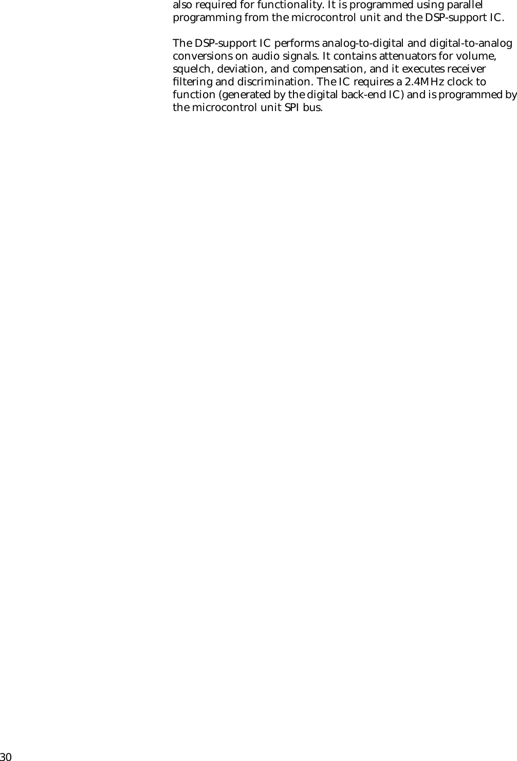 30also required for functionality. It is programmed using parallel programming from the microcontrol unit and the DSP-support IC.The DSP-support IC performs analog-to-digital and digital-to-analog conversions on audio signals. It contains attenuators for volume, squelch, deviation, and compensation, and it executes receiver ﬁltering and discrimination. The IC requires a 2.4MHz clock to function (generated by the digital back-end IC) and is programmed by the microcontrol unit SPI bus.