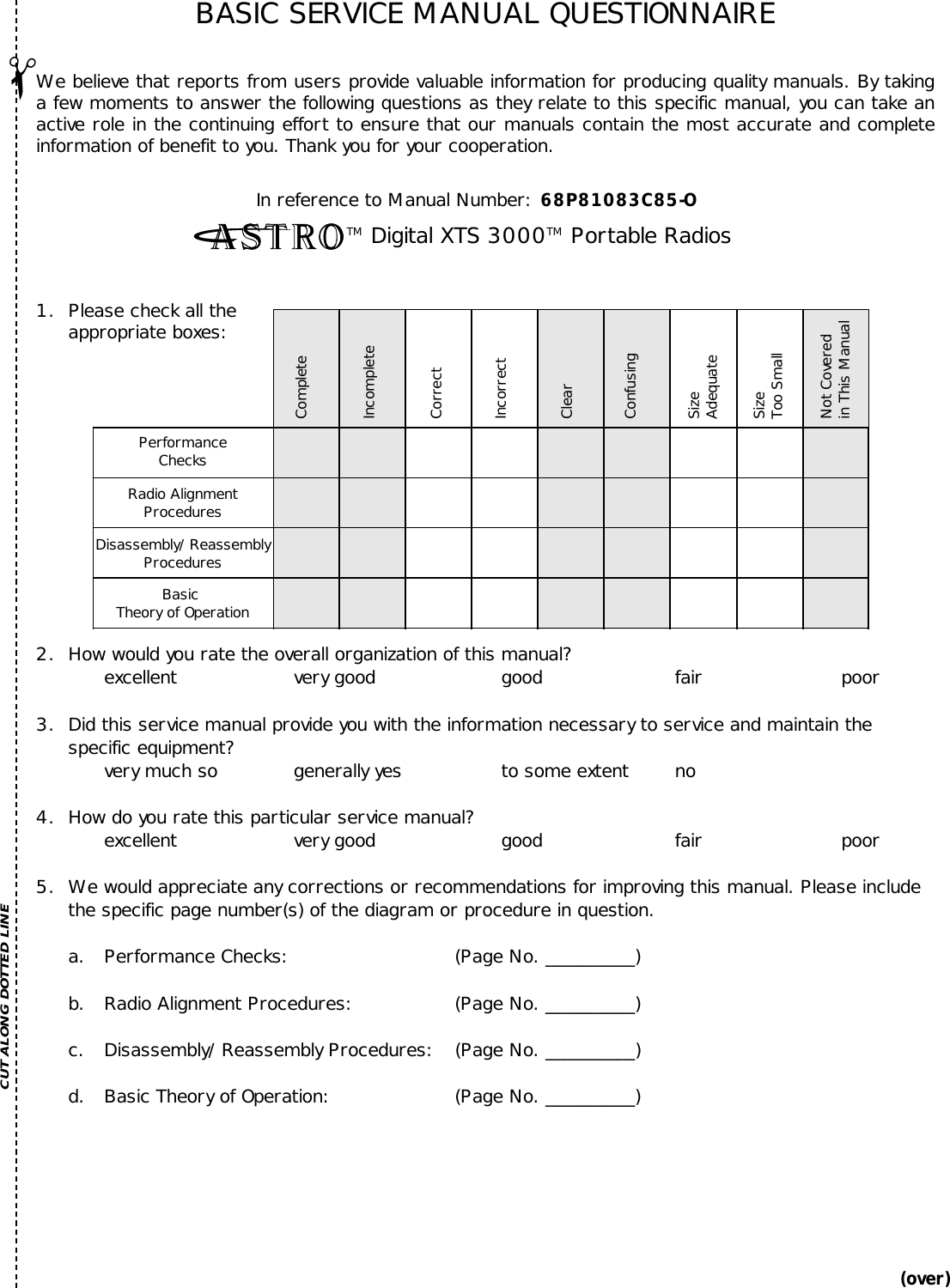 CompleteIncompleteCorrectIncorrectClearConfusingSizeAdequateSizeToo SmallNot Coveredin This ManualPerformanceChecksRadio AlignmentProceduresDisassembly/ReassemblyProceduresBasic Theory of OperationBoard-LevelTroubleshootingSchematic DiagramsExploded ViewParts ListIn reference to Manual Number:  68P81083C85-OTM Digital XTS 3000TM Portable Radios1.  Please check all theappropriate boxes:(over)✁BASIC SERVICE MANUAL QUESTIONNAIREWe believe that reports from users provide valuable information for producing quality manuals. By takinga few moments to answer the following questions as they relate to this specific manual, you can take anactive role in the continuing effort to ensure that our manuals contain the most accurate and completeinformation of benefit to you. Thank you for your cooperation.CUT ALONG DOTTED LINE2.  How would you rate the overall organization of this manual?excellent very good good fair poor3. Did this service manual provide you with the information necessary to service and maintain thespecific equipment?very much so generally yes to some extent no4. How do you rate this particular service manual?excellent very good good fair poor5. We would appreciate any corrections or recommendations for improving this manual. Please includethe specific page number(s) of the diagram or procedure in question.a. Performance Checks: (Page No. __________)b. Radio Alignment Procedures: (Page No. __________)c. Disassembly/Reassembly Procedures: (Page No. __________)d. Basic Theory of Operation: (Page No. __________)