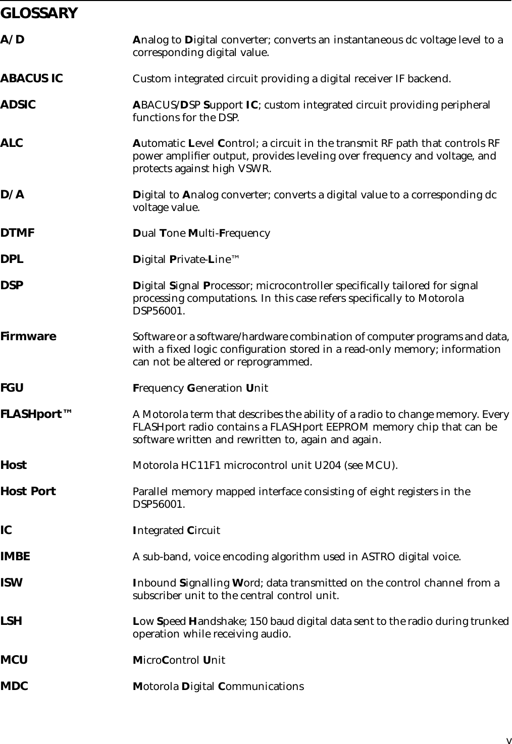  v GLOSSARY A/D A nalog to  D igital converter; converts an instantaneous dc voltage level to a corresponding digital value. ABACUS IC Custom integrated circuit providing a digital receiver IF backend.ADSIC ABACUS/DSP Support IC; custom integrated circuit providing peripheral functions for the DSP.ALC Automatic Level Control; a circuit in the transmit RF path that controls RF power ampliﬁer output, provides leveling over frequency and voltage, and protects against high VSWR.D/A Digital to Analog converter; converts a digital value to a corresponding dc voltage value.DTMF Dual Tone Multi-FrequencyDPL Digital Private-Line™DSP Digital Signal Processor; microcontroller speciﬁcally tailored for signal processing computations. In this case refers speciﬁcally to Motorola DSP56001.Firmware Software or a software/hardware combination of computer programs and data, with a ﬁxed logic conﬁguration stored in a read-only memory; information can not be altered or reprogrammed.FGU Frequency Generation UnitFLASHport™ A Motorola term that describes the ability of a radio to change memory. Every FLASHport radio contains a FLASHport EEPROM memory chip that can be software written and rewritten to, again and again.Host Motorola HC11F1 microcontrol unit U204 (see MCU).Host Port Parallel memory mapped interface consisting of eight registers in the DSP56001.IC Integrated CircuitIMBE A sub-band, voice encoding algorithm used in ASTRO digital voice.ISW Inbound Signalling Word; data transmitted on the control channel from a subscriber unit to the central control unit.LSH Low Speed Handshake; 150 baud digital data sent to the radio during trunked operation while receiving audio.MCU MicroControl UnitMDC Motorola Digital Communications