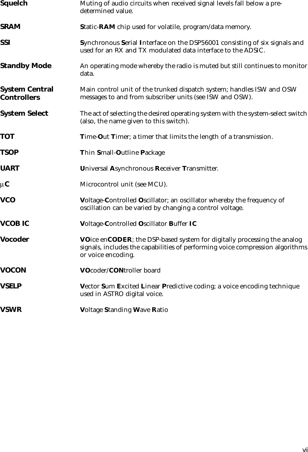 viiSquelch Muting of audio circuits when received signal levels fall below a pre-determined value.SRAM Static-RAM chip used for volatile, program/data memory.SSI Synchronous Serial Interface on the DSP56001 consisting of six signals and used for an RX and TX modulated data interface to the ADSIC.Standby Mode An operating mode whereby the radio is muted but still continues to monitor data.System Central Controllers Main control unit of the trunked dispatch system; handles ISW and OSW messages to and from subscriber units (see ISW and OSW).System Select The act of selecting the desired operating system with the system-select switch (also, the name given to this switch).TOT Time-Out Timer; a timer that limits the length of a transmission.TSOP Thin Small-Outline PackageUART Universal Asynchronous Receiver Transmitter.µCMicrocontrol unit (see MCU).VCO Voltage-Controlled Oscillator; an oscillator whereby the frequency of oscillation can be varied by changing a control voltage.VCOB IC Voltage-Controlled Oscillator Buffer ICVocoder VOice enCODER; the DSP-based system for digitally processing the analog signals, includes the capabilities of performing voice compression algorithms or voice encoding.VOCON VOcoder/CONtroller boardVSELP Vector Sum Excited Linear Predictive coding; a voice encoding technique used in ASTRO digital voice.VSWR Voltage Standing Wave Ratio