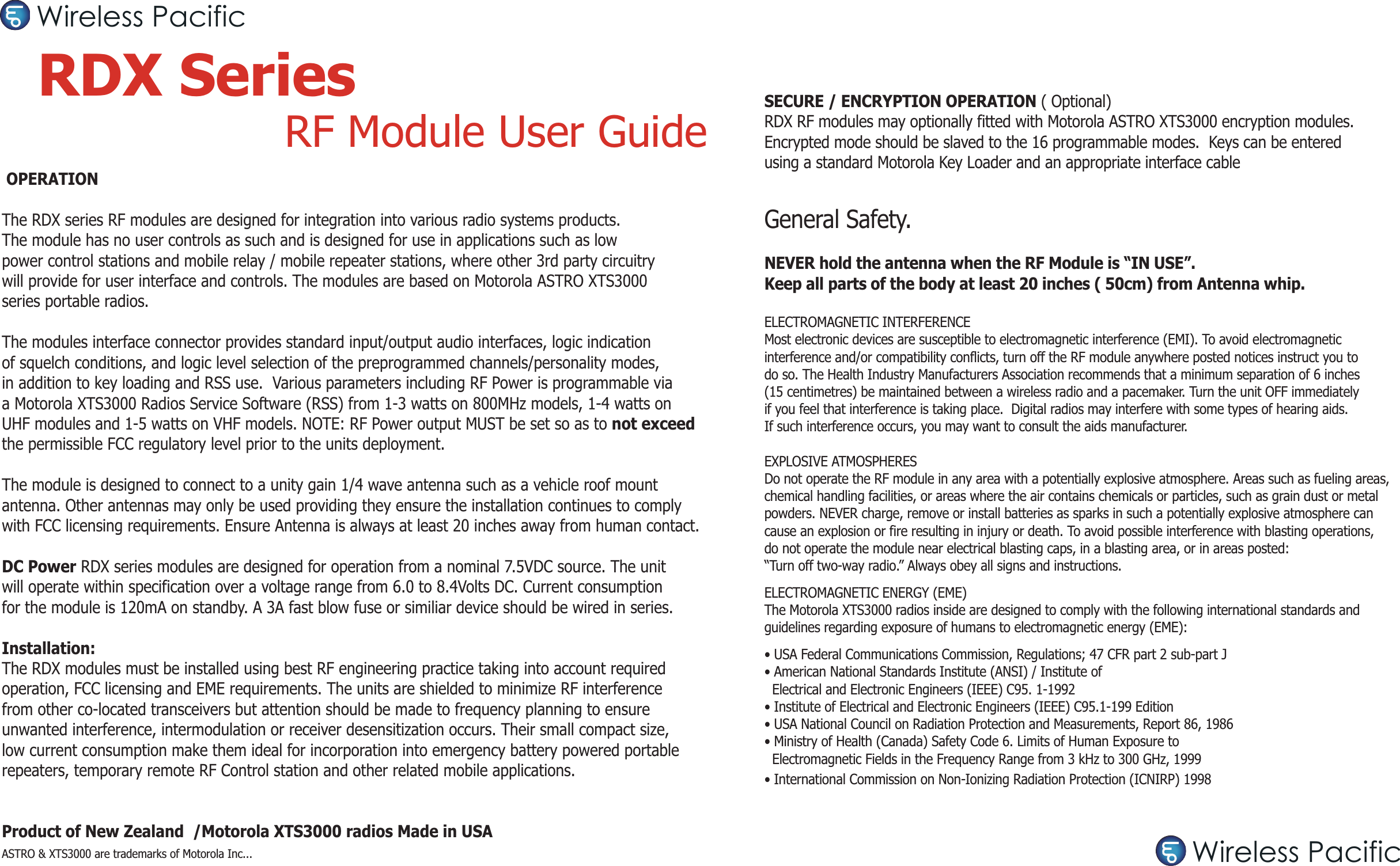  OPERATIONThe RDX series RF modules are designed for integration into various radio systems products. The module has no user controls as such and is designed for use in applications such as low power control stations and mobile relay / mobile repeater stations, where other 3rd party circuitry will provide for user interface and controls. The modules are based on Motorola ASTRO XTS3000 series portable radios.The modules interface connector provides standard input/output audio interfaces, logic indication of squelch conditions, and logic level selection of the preprogrammed channels/personality modes, in addition to key loading and RSS use.  Various parameters including RF Power is programmable via a Motorola XTS3000 Radios Service Software (RSS) from 1-3 watts on 800MHz models, 1-4 watts on UHF modules and 1-5 watts on VHF models. NOTE: RF Power output MUST be set so as to not exceed the permissible FCC regulatory level prior to the units deployment. The module is designed to connect to a unity gain 1/4 wave antenna such as a vehicle roof mount antenna. Other antennas may only be used providing they ensure the installation continues to comply with FCC licensing requirements. Ensure Antenna is always at least 20 inches away from human contact.DC Power RDX series modules are designed for operation from a nominal 7.5VDC source. The unit will operate within specification over a voltage range from 6.0 to 8.4Volts DC. Current consumption for the module is 120mA on standby. A 3A fast blow fuse or similiar device should be wired in series.Installation:The RDX modules must be installed using best RF engineering practice taking into account requiredoperation, FCC licensing and EME requirements. The units are shielded to minimize RF interference from other co-located transceivers but attention should be made to frequency planning to ensure unwanted interference, intermodulation or receiver desensitization occurs. Their small compact size, low current consumption make them ideal for incorporation into emergency battery powered portable repeaters, temporary remote RF Control station and other related mobile applications.Product of New Zealand  /Motorola XTS3000 radios Made in USAASTRO &amp; XTS3000 are trademarks of Motorola Inc...RDX Series  RF Module User GuideSECURE / ENCRYPTION OPERATION ( Optional)RDX RF modules may optionally fitted with Motorola ASTRO XTS3000 encryption modules.Encrypted mode should be slaved to the 16 programmable modes.  Keys can be entered using a standard Motorola Key Loader and an appropriate interface cableGeneral Safety.NEVER hold the antenna when the RF Module is “IN USE”. Keep all parts of the body at least 20 inches ( 50cm) from Antenna whip.ELECTROMAGNETIC INTERFERENCEMost electronic devices are susceptible to electromagnetic interference (EMI). To avoid electromagnetic interference and/or compatibility conflicts, turn off the RF module anywhere posted notices instruct you to do so. The Health Industry Manufacturers Association recommends that a minimum separation of 6 inches (15 centimetres) be maintained between a wireless radio and a pacemaker. Turn the unit OFF immediately if you feel that interference is taking place.  Digital radios may interfere with some types of hearing aids. If such interference occurs, you may want to consult the aids manufacturer.EXPLOSIVE ATMOSPHERESDo not operate the RF module in any area with a potentially explosive atmosphere. Areas such as fueling areas, chemical handling facilities, or areas where the air contains chemicals or particles, such as grain dust or metal powders. NEVER charge, remove or install batteries as sparks in such a potentially explosive atmosphere can cause an explosion or fire resulting in injury or death. To avoid possible interference with blasting operations, do not operate the module near electrical blasting caps, in a blasting area, or in areas posted: “Turn off two-way radio.” Always obey all signs and instructions.ELECTROMAGNETIC ENERGY (EME)The Motorola XTS3000 radios inside are designed to comply with the following international standards and guidelines regarding exposure of humans to electromagnetic energy (EME):• USA Federal Communications Commission, Regulations; 47 CFR part 2 sub-part J• American National Standards Institute (ANSI) / Institute of  Electrical and Electronic Engineers (IEEE) C95. 1-1992• Institute of Electrical and Electronic Engineers (IEEE) C95.1-199 Edition• USA National Council on Radiation Protection and Measurements, Report 86, 1986• Ministry of Health (Canada) Safety Code 6. Limits of Human Exposure to   Electromagnetic Fields in the Frequency Range from 3 kHz to 300 GHz, 1999• International Commission on Non-Ionizing Radiation Protection (ICNIRP) 1998Wireless PacificWireless Pacific