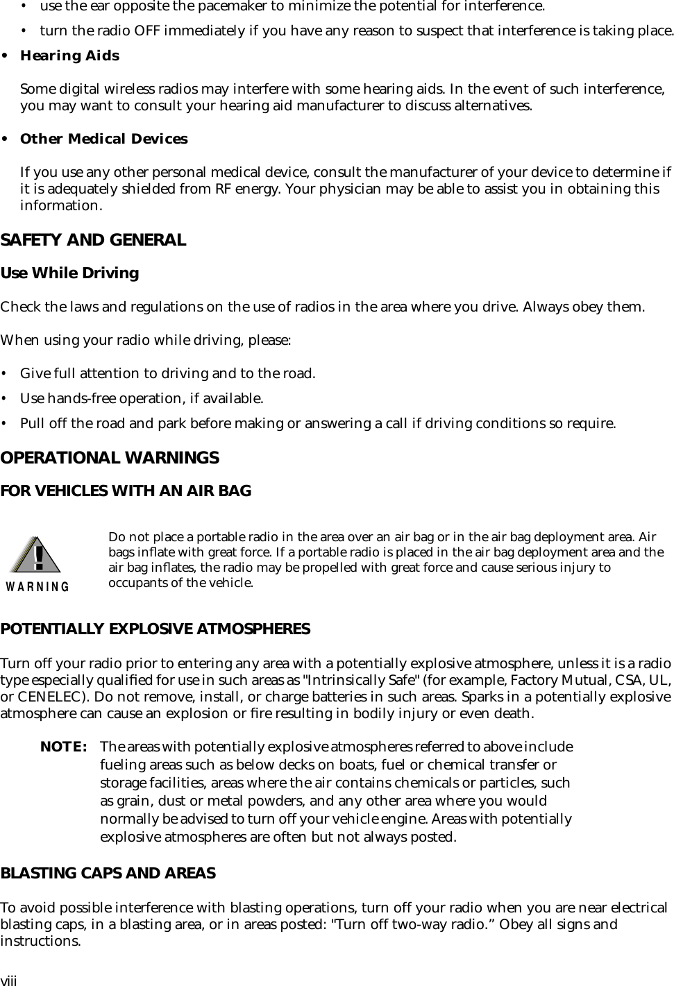  viii • use the ear opposite the pacemaker to minimize the potential for interference. • turn the radio OFF immediately if you have any reason to suspect that interference is taking place. • Hearing Aids Some digital wireless radios may interfere with some hearing aids. In the event of such interference, you may want to consult your hearing aid manufacturer to discuss alternatives. • Other Medical Devices If you use any other personal medical device, consult the manufacturer of your device to determine if it is adequately shielded from RF energy. Your physician may be able to assist you in obtaining this information. SAFETY AND GENERAL Use While Driving Check the laws and regulations on the use of radios in the area where you drive. Always obey them.When using your radio while driving, please: • Give full attention to driving and to the road. • Use hands-free operation, if available. • Pull off the road and park before making or answering a call if driving conditions so require. OPERATIONAL WARNINGS FOR VEHICLES WITH AN AIR BAGPOTENTIALLY EXPLOSIVE ATMOSPHERES Turn off your radio prior to entering any area with a potentially explosive atmosphere, unless it is a radio type especially qualiﬁed for use in such areas as &quot;Intrinsically Safe&quot; (for example, Factory Mutual, CSA, UL, or CENELEC). Do not remove, install, or charge batteries in such areas. Sparks in a potentially explosive atmosphere can cause an explosion or ﬁre resulting in bodily injury or even death. NOTE: The areas with potentially explosive atmospheres referred to above include fueling areas such as below decks on boats, fuel or chemical transfer or storage facilities, areas where the air contains chemicals or particles, such as grain, dust or metal powders, and any other area where you would normally be advised to turn off your vehicle engine. Areas with potentially explosive atmospheres are often but not always posted. BLASTING CAPS AND AREAS To avoid possible interference with blasting operations, turn off your radio when you are near electrical blasting caps, in a blasting area, or in areas posted: &quot;Turn off two-way radio.” Obey all signs and instructions. Do not place a portable radio in the area over an air bag or in the air bag deployment area. Air bags inﬂate with great force. If a portable radio is placed in the air bag deployment area and the air bag inﬂates, the radio may be propelled with great force and cause serious injury to occupants of the vehicle.!W A R N I N G!