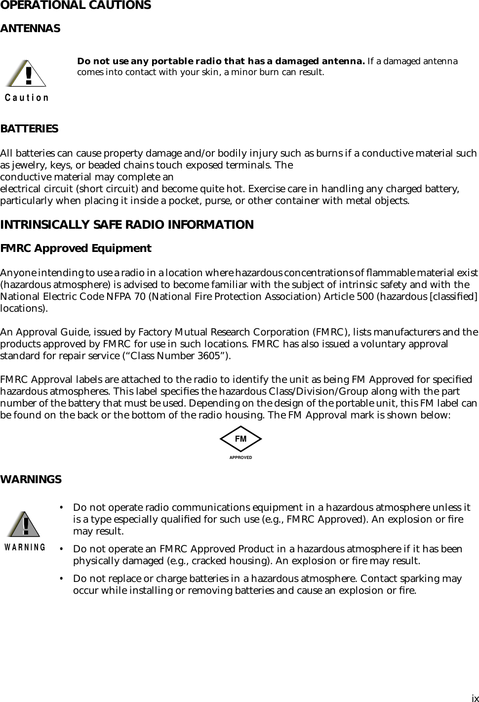  ix OPERATIONAL CAUTIONS ANTENNASBATTERIES All batteries can cause property damage and/or bodily injury such as burns if a conductive material such as jewelry, keys, or beaded chains touch exposed terminals. The conductive material may complete an electrical circuit (short circuit) and become quite hot. Exercise care in handling any charged battery, particularly when placing it inside a pocket, purse, or other container with metal objects. INTRINSICALLY SAFE RADIO INFORMATION FMRC Approved Equipment Anyone intending to use a radio in a location where hazardous concentrations of ﬂammable material exist (hazardous atmosphere) is advised to become familiar with the subject of intrinsic safety and with the National Electric Code NFPA 70 (National Fire Protection Association) Article 500 (hazardous [classiﬁed] locations).An Approval Guide, issued by Factory Mutual Research Corporation (FMRC), lists manufacturers and the products approved by FMRC for use in such locations. FMRC has also issued a voluntary approval standard for repair service (“Class Number 3605”).FMRC Approval labels are attached to the radio to identify the unit as being FM Approved for speciﬁed hazardous atmospheres. This label speciﬁes the hazardous Class/Division/Group along with the part number of the battery that must be used. Depending on the design of the portable unit, this FM label can be found on the back or the bottom of the radio housing. The FM Approval mark is shown below: WARNINGS Do not use any portable radio that has a damaged antenna.  If a damaged antenna comes into contact with your skin, a minor burn can result. • Do not operate radio communications equipment in a hazardous atmosphere unless it is a type especially qualiﬁed for such use (e.g., FMRC Approved). An explosion or ﬁre may result. • Do not operate an FMRC Approved Product in a hazardous atmosphere if it has been physically damaged (e.g., cracked housing). An explosion or ﬁre may result. • Do not replace or charge batteries in a hazardous atmosphere. Contact sparking may occur while installing or removing batteries and cause an explosion or ﬁre.!C a u t i o nFMAPPROVED!W A R N I N G!