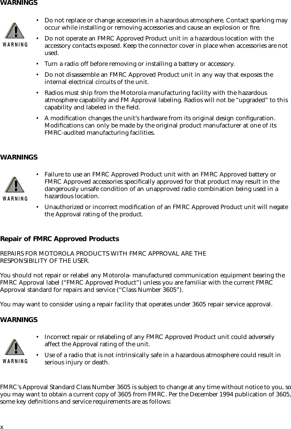  x WARNINGSWARNINGSRepair of FMRC Approved Products REPAIRS FOR MOTOROLA PRODUCTS WITH FMRC APPROVAL ARE THE RESPONSIBILITY OF THE USER.You should not repair or relabel any Motorola- manufactured communication equipment bearing the FMRC Approval label (“FMRC Approved Product”) unless you are familiar with the current FMRC Approval standard for repairs and service (“Class Number 3605”).You may want to consider using a repair facility that operates under 3605 repair service approval. WARNINGS FMRC’s Approval Standard Class Number 3605 is subject to change at any time without notice to you, so you may want to obtain a current copy of 3605 from FMRC. Per the December 1994 publication of 3605, some key deﬁnitions and service requirements are as follows: • Do not replace or change accessories in a hazardous atmosphere. Contact sparking may occur while installing or removing accessories and cause an explosion or ﬁre. • Do not operate an FMRC Approved Product unit in a hazardous location with the accessory contacts exposed. Keep the connector cover in place when accessories are not used. • Turn a radio off before removing or installing a battery or accessory. • Do not disassemble an FMRC Approved Product unit in any way that exposes the internal electrical circuits of the unit. • Radios must ship from the Motorola manufacturing facility with the hazardous atmosphere capability and FM Approval labeling. Radios will not be “upgraded” to this capability and labeled in the ﬁeld. • A modiﬁcation changes the unit’s hardware from its original design conﬁguration. Modiﬁcations can only be made by the original product manufacturer at one of its FMRC-audited manufacturing facilities. • Failure to use an FMRC Approved Product unit with an FMRC Approved battery or FMRC Approved accessories speciﬁcally approved for that product may result in the dangerously unsafe condition of an unapproved radio combination being used in a hazardous location. • Unauthorized or incorrect modiﬁcation of an FMRC Approved Product unit will negate the Approval rating of the product. • Incorrect repair or relabeling of any FMRC Approved Product unit could adversely affect the Approval rating of the unit. • Use of a radio that is not intrinsically safe in a hazardous atmosphere could result in serious injury or death.!W A R N I N G!!W A R N I N G!!W A R N I N G!