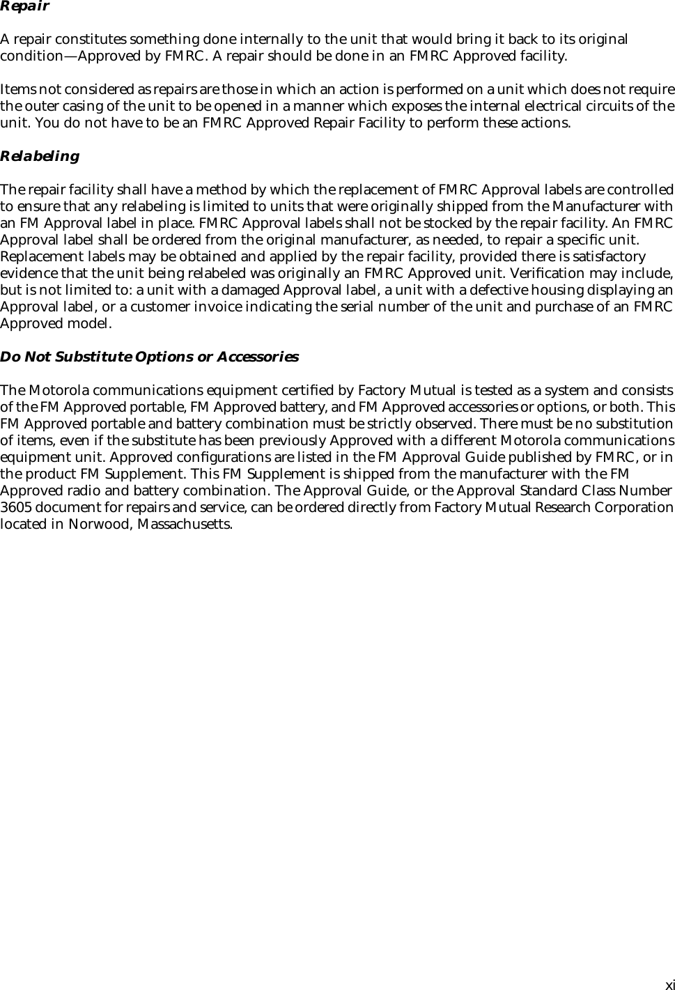  xiRepairA repair constitutes something done internally to the unit that would bring it back to its original condition—Approved by FMRC. A repair should be done in an FMRC Approved facility.Items not considered as repairs are those in which an action is performed on a unit which does not require the outer casing of the unit to be opened in a manner which exposes the internal electrical circuits of the unit. You do not have to be an FMRC Approved Repair Facility to perform these actions.RelabelingThe repair facility shall have a method by which the replacement of FMRC Approval labels are controlled to ensure that any relabeling is limited to units that were originally shipped from the Manufacturer with an FM Approval label in place. FMRC Approval labels shall not be stocked by the repair facility. An FMRC Approval label shall be ordered from the original manufacturer, as needed, to repair a speciﬁc unit. Replacement labels may be obtained and applied by the repair facility, provided there is satisfactory evidence that the unit being relabeled was originally an FMRC Approved unit. Veriﬁcation may include, but is not limited to: a unit with a damaged Approval label, a unit with a defective housing displaying an Approval label, or a customer invoice indicating the serial number of the unit and purchase of an FMRC Approved model.Do Not Substitute Options or AccessoriesThe Motorola communications equipment certiﬁed by Factory Mutual is tested as a system and consists of the FM Approved portable, FM Approved battery, and FM Approved accessories or options, or both. This FM Approved portable and battery combination must be strictly observed. There must be no substitution of items, even if the substitute has been previously Approved with a different Motorola communications equipment unit. Approved conﬁgurations are listed in the FM Approval Guide published by FMRC, or in the product FM Supplement. This FM Supplement is shipped from the manufacturer with the FM Approved radio and battery combination. The Approval Guide, or the Approval Standard Class Number 3605 document for repairs and service, can be ordered directly from Factory Mutual Research Corporation located in Norwood, Massachusetts.