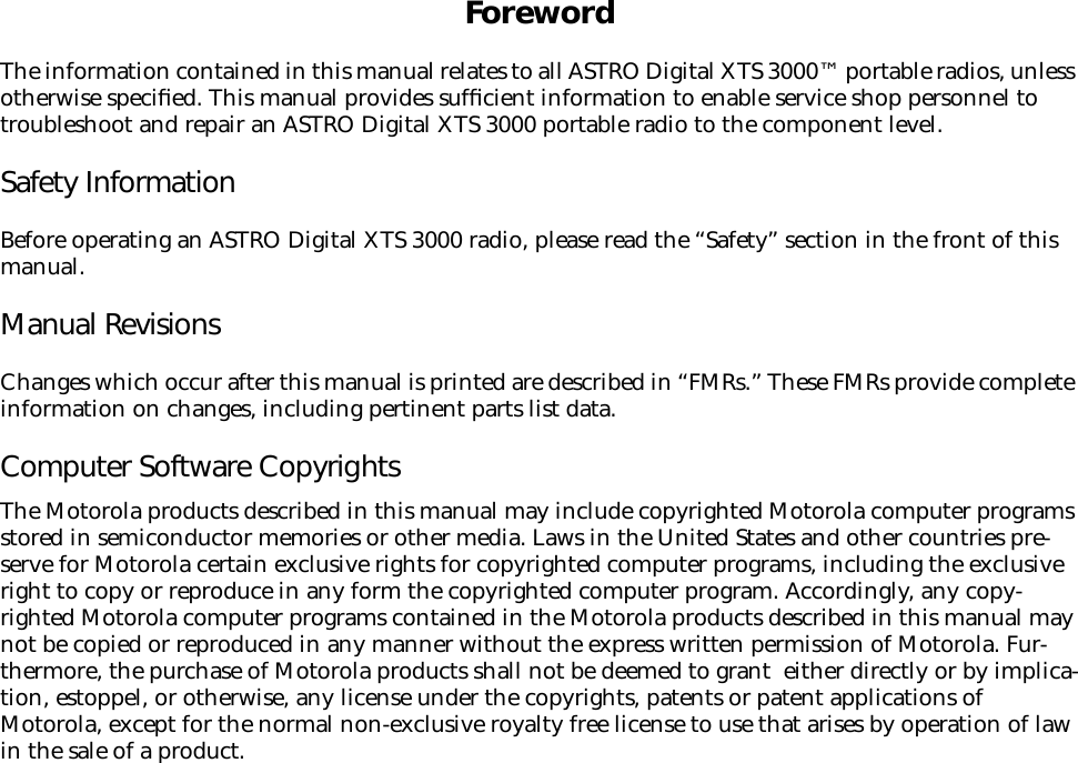  Foreword The information contained in this manual relates to all ASTRO Digital XTS 3000™ portable radios, unless otherwise speciﬁed. This manual provides sufﬁcient information to enable service shop personnel to troubleshoot and repair an ASTRO Digital XTS 3000 portable radio to the component level. Safety Information Before operating an ASTRO Digital XTS 3000 radio, please read the “Safety” section in the front of this manual. Manual Revisions Changes which occur after this manual is printed are described in “FMRs.” These FMRs provide complete information on changes, including pertinent parts list data. Computer Software Copyrights The Motorola products described in this manual may include copyrighted Motorola computer programs stored in semiconductor memories or other media. Laws in the United States and other countries pre-serve for Motorola certain exclusive rights for copyrighted computer programs, including the exclusive right to copy or reproduce in any form the copyrighted computer program. Accordingly, any copy-righted Motorola computer programs contained in the Motorola products described in this manual may not be copied or reproduced in any manner without the express written permission of Motorola. Fur-thermore, the purchase of Motorola products shall not be deemed to grant  either directly or by implica-tion, estoppel, or otherwise, any license under the copyrights, patents or patent applications of Motorola, except for the normal non-exclusive royalty free license to use that arises by operation of law in the sale of a product.