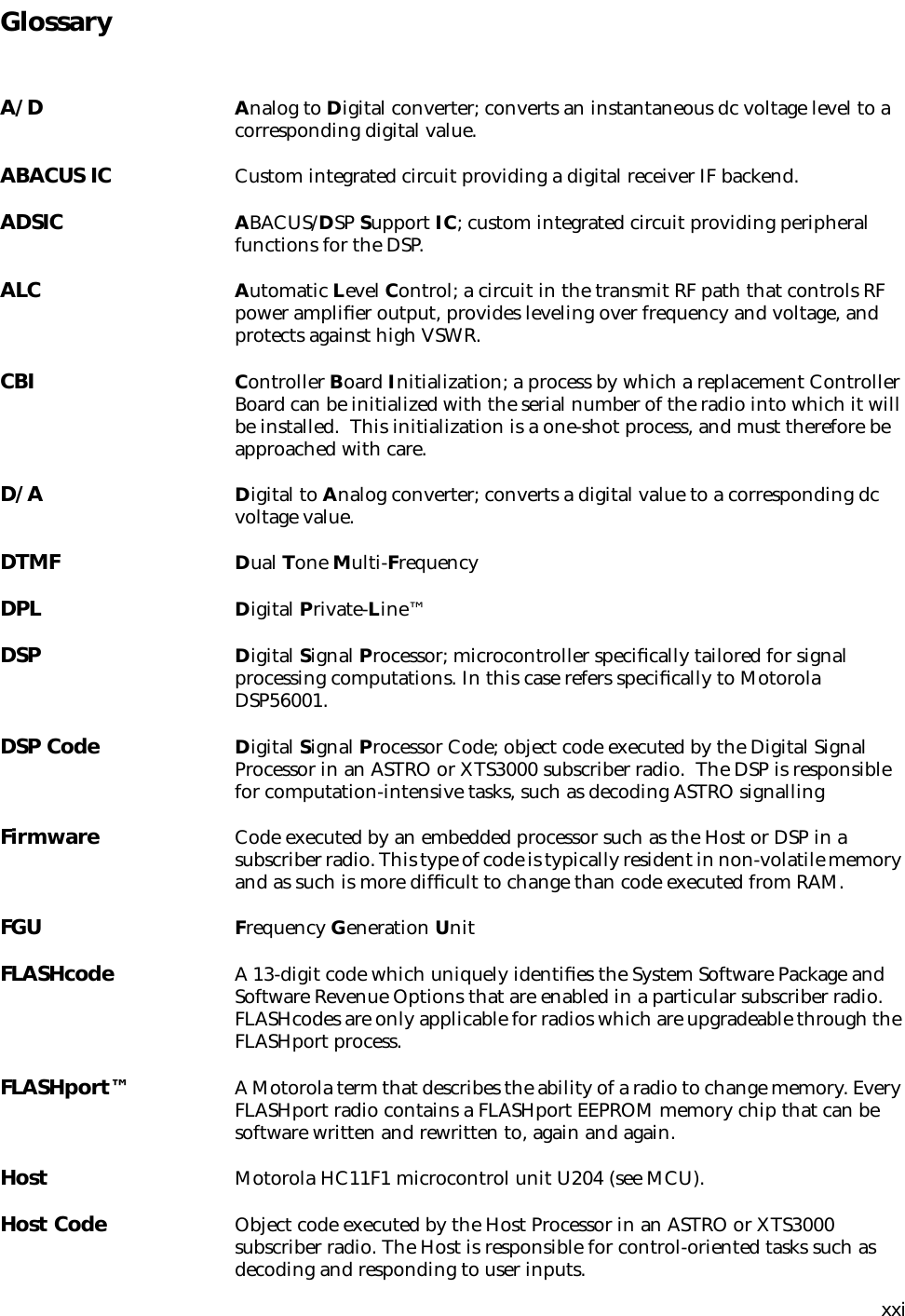 xxiGlossaryA/D Analog to Digital converter; converts an instantaneous dc voltage level to a corresponding digital value.ABACUS IC Custom integrated circuit providing a digital receiver IF backend.ADSIC ABACUS/DSP Support IC; custom integrated circuit providing peripheral functions for the DSP.ALC Automatic Level Control; a circuit in the transmit RF path that controls RF power ampliﬁer output, provides leveling over frequency and voltage, and protects against high VSWR.CBI Controller Board Initialization; a process by which a replacement Controller Board can be initialized with the serial number of the radio into which it will be installed.  This initialization is a one-shot process, and must therefore be approached with care.D/A Digital to Analog converter; converts a digital value to a corresponding dc voltage value.DTMF Dual Tone Multi-FrequencyDPL Digital Private-Line™DSP Digital Signal Processor; microcontroller speciﬁcally tailored for signal processing computations. In this case refers speciﬁcally to Motorola DSP56001.DSP Code Digital Signal Processor Code; object code executed by the Digital Signal Processor in an ASTRO or XTS3000 subscriber radio.  The DSP is responsible for computation-intensive tasks, such as decoding ASTRO signallingFirmware Code executed by an embedded processor such as the Host or DSP in a subscriber radio. This type of code is typically resident in non-volatile memory and as such is more difﬁcult to change than code executed from RAM.FGU Frequency Generation UnitFLASHcode A 13-digit code which uniquely identiﬁes the System Software Package and Software Revenue Options that are enabled in a particular subscriber radio. FLASHcodes are only applicable for radios which are upgradeable through the FLASHport process.FLASHport™ A Motorola term that describes the ability of a radio to change memory. Every FLASHport radio contains a FLASHport EEPROM memory chip that can be software written and rewritten to, again and again.Host Motorola HC11F1 microcontrol unit U204 (see MCU).Host Code Object code executed by the Host Processor in an ASTRO or XTS3000 subscriber radio. The Host is responsible for control-oriented tasks such as decoding and responding to user inputs.