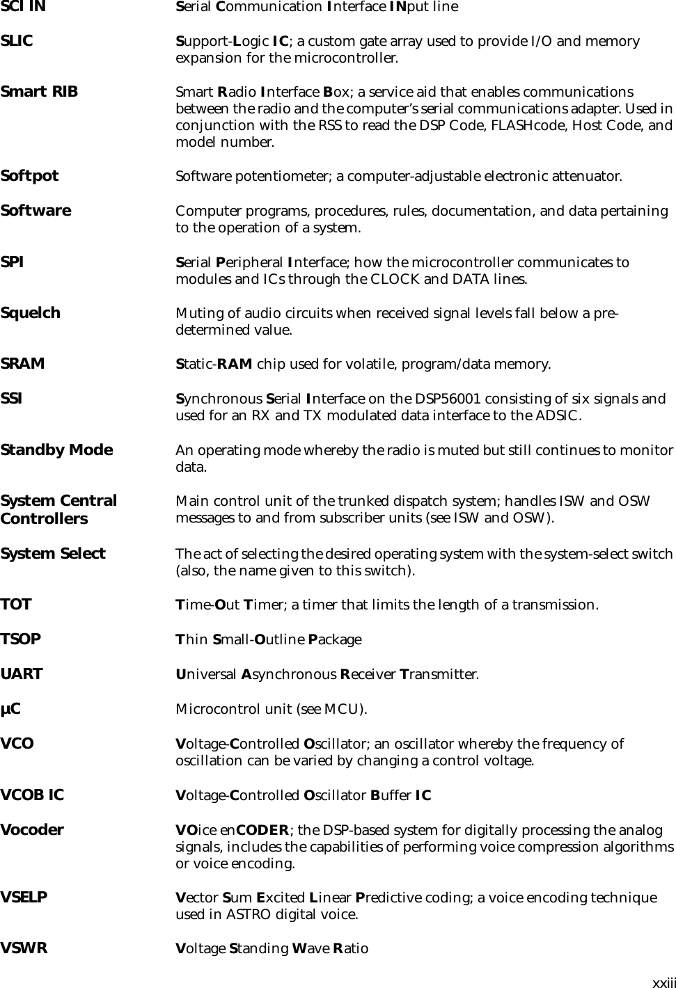 xxiiiSCI IN Serial Communication Interface INput lineSLIC Support-Logic IC; a custom gate array used to provide I/O and memory expansion for the microcontroller.Smart RIB Smart Radio Interface Box; a service aid that enables communications between the radio and the computer’s serial communications adapter. Used in conjunction with the RSS to read the DSP Code, FLASHcode, Host Code, and model number.Softpot Software potentiometer; a computer-adjustable electronic attenuator.Software Computer programs, procedures, rules, documentation, and data pertaining to the operation of a system.SPI  Serial Peripheral Interface; how the microcontroller communicates to modules and ICs through the CLOCK and DATA lines.Squelch Muting of audio circuits when received signal levels fall below a pre-determined value.SRAM Static-RAM chip used for volatile, program/data memory.SSI Synchronous Serial Interface on the DSP56001 consisting of six signals and used for an RX and TX modulated data interface to the ADSIC.Standby Mode An operating mode whereby the radio is muted but still continues to monitor data.System Central Controllers Main control unit of the trunked dispatch system; handles ISW and OSW messages to and from subscriber units (see ISW and OSW).System Select The act of selecting the desired operating system with the system-select switch (also, the name given to this switch).TOT Time-Out Timer; a timer that limits the length of a transmission.TSOP Thin Small-Outline PackageUART Universal Asynchronous Receiver Transmitter.µC Microcontrol unit (see MCU).VCO Voltage-Controlled Oscillator; an oscillator whereby the frequency of oscillation can be varied by changing a control voltage.VCOB IC Voltage-Controlled Oscillator Buffer ICVocoder VOice enCODER; the DSP-based system for digitally processing the analog signals, includes the capabilities of performing voice compression algorithms or voice encoding.VSELP Vector Sum Excited Linear Predictive coding; a voice encoding technique used in ASTRO digital voice.VSWR Voltage Standing Wave Ratio