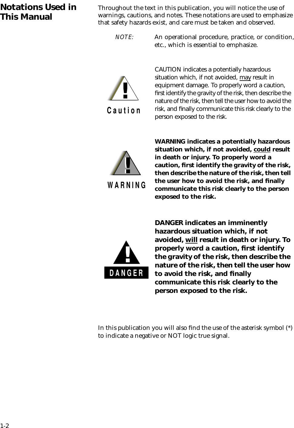 1-2Notations Used in This Manual Throughout the text in this publication, you will notice the use of warnings, cautions, and notes. These notations are used to emphasize that safety hazards exist, and care must be taken and observed.NOTE: An operational procedure, practice, or condition,etc., which is essential to emphasize.In this publication you will also ﬁnd the use of the asterisk symbol (*) to indicate a negative or NOT logic true signal.!C a u t i o nCAUTION indicates a potentially hazardous situation which, if not avoided, may result in equipment damage. To properly word a caution, ﬁrst identify the gravity of the risk, then describe the nature of the risk, then tell the user how to avoid the risk, and ﬁnally communicate this risk clearly to the person exposed to the risk.!W A R N I N G!WARNING indicates a potentially hazardous situation which, if not avoided, could result in death or injury. To properly word a caution, ﬁrst identify the gravity of the risk, then describe the nature of the risk, then tell the user how to avoid the risk, and ﬁnally communicate this risk clearly to the person exposed to the risk.D A N G E R!DANGER indicates an imminently hazardous situation which, if not avoided, will result in death or injury. To properly word a caution, ﬁrst identify the gravity of the risk, then describe the nature of the risk, then tell the user how to avoid the risk, and ﬁnally communicate this risk clearly to the person exposed to the risk.