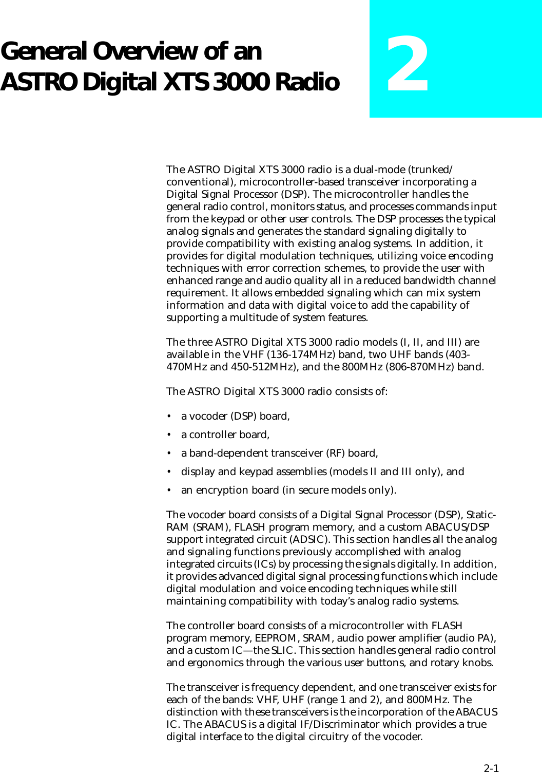 2-1General Overview of an ASTRO Digital XTS 3000 Radio 2The ASTRO Digital XTS 3000 radio is a dual-mode (trunked/conventional), microcontroller-based transceiver incorporating a Digital Signal Processor (DSP). The microcontroller handles the general radio control, monitors status, and processes commands input from the keypad or other user controls. The DSP processes the typical analog signals and generates the standard signaling digitally to provide compatibility with existing analog systems. In addition, it provides for digital modulation techniques, utilizing voice encoding techniques with error correction schemes, to provide the user with enhanced range and audio quality all in a reduced bandwidth channel requirement. It allows embedded signaling which can mix system information and data with digital voice to add the capability of supporting a multitude of system features.The three ASTRO Digital XTS 3000 radio models (I, II, and III) are available in the VHF (136-174MHz) band, two UHF bands (403-470MHz and 450-512MHz), and the 800MHz (806-870MHz) band.The ASTRO Digital XTS 3000 radio consists of:•a vocoder (DSP) board,•a controller board,•a band-dependent transceiver (RF) board,•display and keypad assemblies (models II and III only), and•an encryption board (in secure models only).The vocoder board consists of a Digital Signal Processor (DSP), Static-RAM (SRAM), FLASH program memory, and a custom ABACUS/DSP support integrated circuit (ADSIC). This section handles all the analog and signaling functions previously accomplished with analog integrated circuits (ICs) by processing the signals digitally. In addition, it provides advanced digital signal processing functions which include digital modulation and voice encoding techniques while still maintaining compatibility with today’s analog radio systems. The controller board consists of a microcontroller with FLASH program memory, EEPROM, SRAM, audio power ampliﬁer (audio PA), and a custom IC—the SLIC. This section handles general radio control and ergonomics through the various user buttons, and rotary knobs. The transceiver is frequency dependent, and one transceiver exists for each of the bands: VHF, UHF (range 1 and 2), and 800MHz. The distinction with these transceivers is the incorporation of the ABACUS IC. The ABACUS is a digital IF/Discriminator which provides a true digital interface to the digital circuitry of the vocoder.